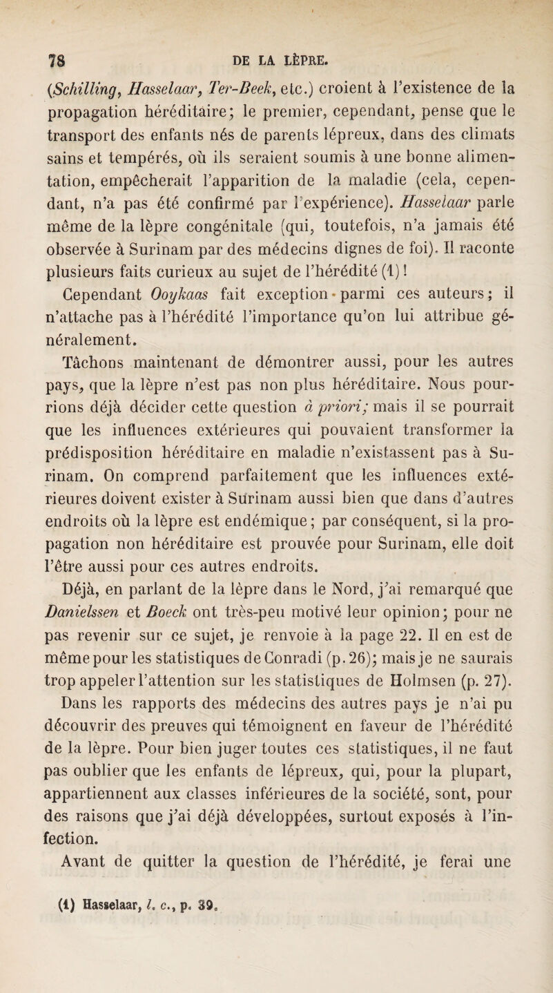 {Schilling^ Hasselaar, Ter-Beek^ etc.) croient à l’existence de la propagation héréditaire; le premier, cependant, pense que le transport des enfants nés de parents lépreux, dans des climats sains et tempérés, où ils seraient soumis à une bonne alimen¬ tation, empêcherait l’apparition de la maladie (cela, cepen¬ dant, n’a pas été confirmé par l’expérience). Hasselaar parle même de la lèpre congénitale (qui, toutefois, n’a jamais été observée à Surinam par des médecins dignes de foi). Il raconte plusieurs faits curieux au sujet de l’hérédité (1) ! Cependant Ooykaas fait exception • parmi ces auteurs ; il n’attache pas à l’hérédité l’importance qu’on lui attribue gé¬ néralement. Tâchons maintenant de démontrer aussi, pour les autres pays, que la lèpre n’est pas non plus héréditaire. Nous pour¬ rions déjà décider cette question à priori; mais il se pourrait que les influences extérieures qui pouvaient transformer la prédisposition héréditaire en maladie n’existassent pas à Su¬ rinam. On comprend parfaitement que les influences exté¬ rieures doivent exister à Surinam aussi bien que dans d’autres endroits où la lèpre est endémique; par conséquent, si la pro¬ pagation non héréditaire est prouvée pour Surinam, elle doit l’être aussi pour ces autres endroits. Déjà, en parlant de la lèpre dans le Nord, j’ai remarqué que Danielssen et Boeck ont très-peu motivé leur opinion; pour ne pas revenir sur ce sujet, je renvoie à la page 22. II en est de même pour les statistiques de Conrad! (p. 26); mais je ne saurais trop appeler l’attention sur les statistiques de Holrnsen (p. 27). Dans les rapports des médecins des autres pays je n’ai pu découvrir des preuves qui témoignent en faveur de l’hérédité de la lèpre. Pour bien juger toutes ces statistiques, il ne faut pas oublier que les enfants de lépreux, qui, pour la plupart, appartiennent aux classes inférieures de la société, sont, pour des raisons que j’ai déjà développées, surtout exposés à l’in¬ fection. Avant de quitter la question de l’hérédité, je ferai une (i) Hasselaar, l. c., p. 39.