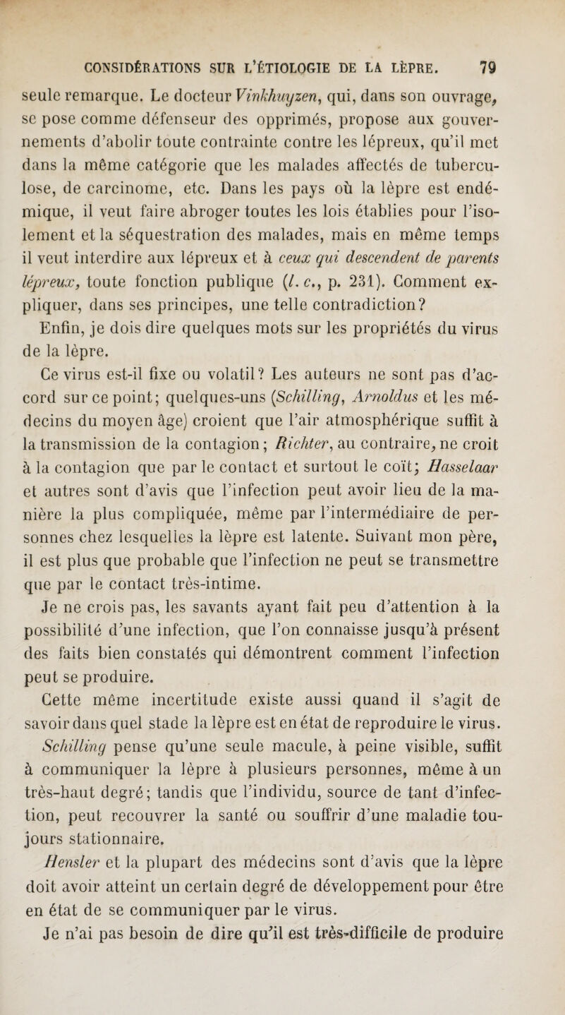 seule remarque. Le àoç^iQwvVinkhuyzen^ qui, dans son ouvrage, SC pose comme défenseur des opprimés, propose aux gouver¬ nements d’abolir toute contrainte contre les lépreux, qu’il met dans la même catégorie que les malades affectés de tubercu¬ lose, de carcinome, etc. Dans les pays où la lèpre est endé¬ mique, il veut faire abroger toutes les lois établies pour l’iso¬ lement et la séquestration des malades, mais en même temps il veut interdire aux lépreux et à ceux qui descendent de parents lépreux, toute fonction publique (/. c., p. 231). Gomment ex¬ pliquer, dans ses principes, une telle contradiction? Enfin, je dois dire quelques mots sur les propriétés du virus de la lèpre. Ce virus est-il fixe ou volatil? Les auteurs ne sont pas d’ac¬ cord sur ce point; quelques-uns {Schilling^ Arnoldus et les mé¬ decins du moyen âge) croient que l’air atmosphérique suffit à la transmission de la contagion; Richter^ au contraire,ne croit à la contagion que par le contact et surtout le coït; Hasselaar et autres sont d’avis que l’infection peut avoir lieu de la ma¬ nière la plus compliquée, même par l’intermédiaire de per¬ sonnes chez lesquelles la lèpre est latente. Suivant mon père, il est plus que probable que l’infection ne peut se transmettre que par le contact très-intime. Je ne crois pas, les savants ayant fait peu d’attention à la possibilité d’une infection, que l’on connaisse jusqu’à présent des faits bien constatés qui démontrent comment l’infection peut se produire. Cette même incertitude existe aussi quand il s’agit de savoir dans quel stade la lèpre est en état de reproduire le virus. Schilling pense qu’une seule macule, à peine visible, suffit à communiquer la lèpre à plusieurs personnes, même à un très-haut degré; tandis que l’individu, source de tant d’infec¬ tion, peut recouvrer la santé ou souffrir d’une maladie tou¬ jours stationnaire. Hensler et la plupart des médecins sont d’avis que la lèpre doit avoir atteint un certain degré de développement pour être en état de se communiquer par le virus. Je n’ai pas besoin de dire qu’il est très-difficile de produire