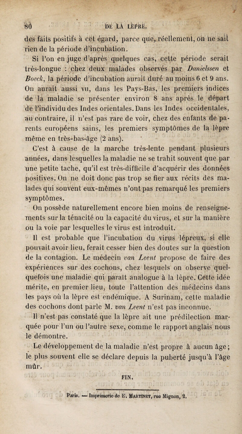 BÔ bÉ LÀ lI:?rë. des fàits positifs à cet égards parce que^ réellement, ôn ne sait rien de la période d’incubation. Si l’on en juge d’après quelques cas, cette période serait très-longue : chez deux malades observés par Danielssen et Boeck, la période d’incubation aurait duré au moins 6 et 9 ans. On aurait aussi vu, dans les Pays-Bas, les premiers indices de la maladie se présenter environ 8 ans après le départ de l’individu des Indes orientales. Dans les Indes occidentales, au contraire, il n’est pas rare de voir, chez des enfants de pa¬ rents européens sains, les premiers symptômes de la lèpre même en très-bas-âge (2 ans). C’est à cause de la marche très-lente pendant plusieurs années, dans lesquelles la maladie ne se trahit souvent que par une petite tache, qu’il est très-difficile d’acquérir des données positives. On ne doit donc pas trop se fier aux récits des ma¬ lades qui souvent eux-mêmes n’ont pas remarqué les premiers symptômes. On possède naturellement encore bien moins de renseigne¬ ments sur la ténacité ou la capacité du virus, et sur la manière ou la voie par lesquelles le virus est introduit. Il est probable que l’incubation du virus lépreux, si elle pouvait avoir lieu, ferait cesser bien des doutes sur la question de la contagion. Le médecin van Leent propose de faire des expériences sur des cochons, chez lesquels on observe quel¬ quefois une maladie qui paraît analogue à la lèpre. Cette idée mérite, en premier lieu, toute l’attention des médecins dans les pays où la lèpre est endémique. A Surinam, celte maladie des cochons dont parle M. van Leent n’est pas inconnue. Il n’est pas constaté que la lèpre ait une prédilection mar¬ quée pour l’un ou l’autre sexe, comme le rapport anglais nous le démontre. Le développement de la maladie n’est propre à aucun âge ; le plus souvent elle se déclare depuis la puberté jusqu’à l’âge mûr. FIN. f • Paris. — Impriraerio de E. Martinet, rue Mignon, 2.