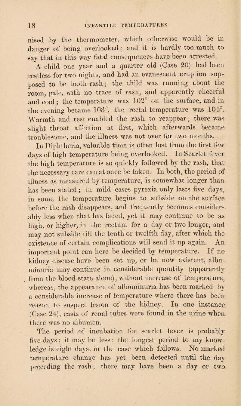 nised by the thermometer, which otherwise would be in danger of being overlooked ; and it is hardly too much to sav that in this way fatal consequences have been arrested. A child one year and a quarter old (Case 20) had been restless for two nights, and had an evanescent eruption sup¬ posed to be tooth-rash; the child was running about the room, pale, with no trace of rash, and apparently cheerful and cool; the temperature was 102° on the surface, and in the evening became 103°, the rectal temperature was 104°. Warmth and rest enabled the rash to reappear; there was slight throat affection at first, which afterwards became troublesome, and the illness was not over for two months. In Diphtheria, valuable time is often lost from the first few days of high temperature being overlooked. In Scarlet fever the high temperature is so quickly followed by the rash, that the necessary care can at once be taken. In both, the period of illness as measured by temperature, is somewhat longer than has been stated; in mild cases pyrexia only lasts five days, in some the temperature begins to subside on the surface before the rash disappears, and frequently becomes consider¬ ably less wdien that has faded, yet it may continue to be as high, or higher, in the rectum for a day or two longer, and may not subside till the tenth or twelfth day, after which the existence of certain complications will send it up again. An important point can here be decided by temperature. If no kidney disease have been set up, or be now existent, albu¬ minuria may continue in considerable quantity (apparently from the blood-state alone), without increase of temperature, whereas, the appearance of albuminuria has been marked by a considerable increase of temperature where there has been reason to suspect lesion of the kidney. In one instance (Case 24), casts of renal tubes were found in the urine when there was no albumen. The period of incubation for scarlet fever is probably five days; it may be less: the longest period to my know¬ ledge is eight days, in the case which follows. No marked temperature change has yet been detected until the day preceding the rash; there may have been a day or two