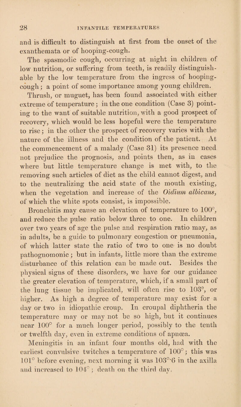 and is difficult to distinguish at first from the onset of the exanthemata or of hooping-cough. The spasmodic cough, occurring at night in children of low nutrition, or suffering from teeth, is readily distinguish¬ able by the low temperature from the ingress of hooping- cough; a point of some importance among young children. Thrush, or muguet, has been found associated with either extreme of temperature; in the one condition (Case 3) point¬ ing to the want of suitable nutrition, with a good prospect of recovery, which would be less hopeful were the temperature to rise; in the other the prospect of recovery varies with the nature of the illness and the condition of the patient. At the commencement of a malady (Case 31) its presence need not prejudice the prognosis, and points then, as in cases where but little temperature change is met with, to the removing such articles of diet as the child cannot digest, and to the neutralizing the acid state of the mouth existing, when the vegetation and increase of the Oidium albicans, of which the white spots consist, is impossible. Bronchitis may cause an elevation of temperature to 100°, and reduce the pulse ratio below three to one. In children over two years of age the pulse and respiration ratio may, as in adults, be a guide to pulmonary congestion or pneumonia, of which latter state the ratio of two to one is no doubt pathognomonic; but in infants, little more than the extreme disturbance of this relation can be made out. Besides the physical signs of these disorders, we have for our guidance the greater elevation of temperature, which, if a small part of the lung tissue be implicated, will often rise to 103°, or higher. As high a degree of temperature may exist for a day or two in idiopathic croup. In croupal diphtheria the temperature may or may not be so high, but it continues near 100° for a much longer period, possibly to the tenth or twelfth day, even in extreme conditions of apncea. Meningitis in an infant four months old, had with the earliest convulsive twitches a temperature of 100°; this was 101° before evening, next morning it was 103°‘6 in the axilla and increased to 104° : death on the third dav.