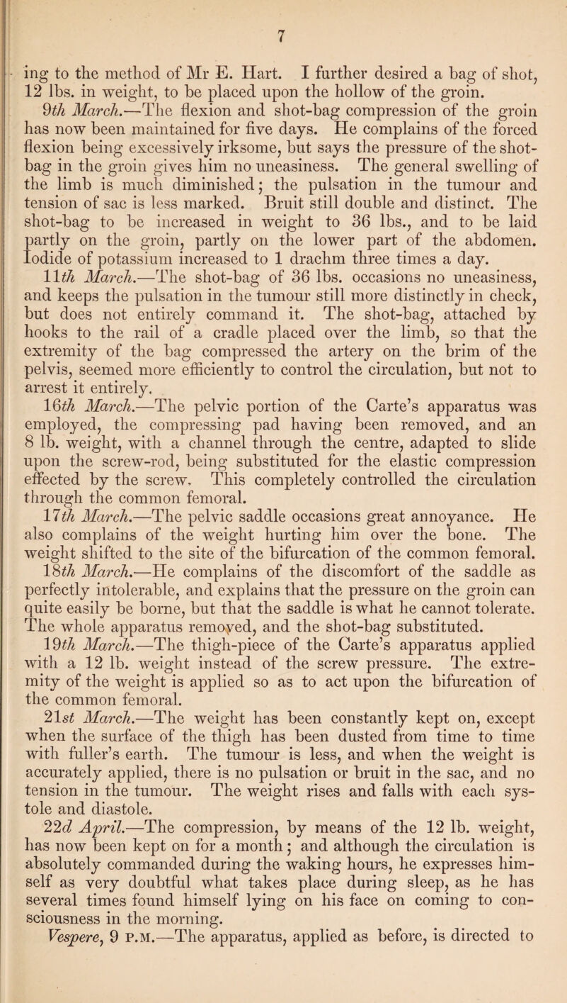 - ing to the method of Mr E. Hart. I further desired a bag of shot, 12 lbs. in weight, to be placed upon the hollow of the groin. 9tli March.—The flexion and shot-bag compression of the groin has now been maintained for five days. He complains of the forced flexion being excessively irksome, but says the pressure of the shot- bag in the groin gives him no uneasiness. The general swelling of the limb is much diminished; the pulsation in the tumour and tension of sac is less marked. Bruit still double and distinct. The shot-bag to be increased in weight to 36 lbs., and to be laid partly on the groin, partly on the lower part of the abdomen. Iodide of potassium increased to 1 drachm three times a day. 11th March.—The shot-bag of 36 lbs. occasions no uneasiness, and keeps the pulsation in the tumour still more distinctly in check, but does not entirely command it. The shot-bag, attached by hooks to the rail of a cradle placed over the limb, so that the extremity of the bag compressed the artery on the brim of the pelvis, seemed more efficiently to control the circulation, but not to arrest it entirely. lQth March.—The pelvic portion of the Carte’s apparatus was employed, the compressing pad having been removed, and an 8 lb. weight, with a channel through the centre, adapted to slide upon the screw-rod, being substituted for the elastic compression effected by the screw. This completely controlled the circulation through the common femoral. 17th March.—The pelvic saddle occasions great annoyance. He also complains of the weight hurting him over the bone. The weight shifted to the site of the bifurcation of the common femoral. 18th March.—He complains of the discomfort of the saddle as perfectly intolerable, and explains that the pressure on the groin can quite easily be borne, but that the saddle is what he cannot tolerate. The whole apparatus remoyed, and the shot-bag substituted. 19th March.—The thigh-piece of the Carte’s apparatus applied with a 12 lb. weight instead of the screw pressure. The extre¬ mity of the weight is applied so as to act upon the bifurcation of the common femoral. 21st March.—The weight has been constantly kept on, except when the surface of the thigh has been dusted from time to time with fuller’s earth. The tumour is less, and when the weight is accurately applied, there is no pulsation or bruit in the sac, and no tension in the tumour. The weight rises and falls with each sys¬ tole and diastole. 22d April.—The compression, by means of the 12 lb. weight, has now been kept on for a month; and although the circulation is absolutely commanded during the waking hours, he expresses him¬ self as very doubtful what takes place during sleep, as he has several times found himself lying on his face on coming to con¬ sciousness in the morning. Vespere, 9 P.M.—The apparatus, applied as before, is directed to