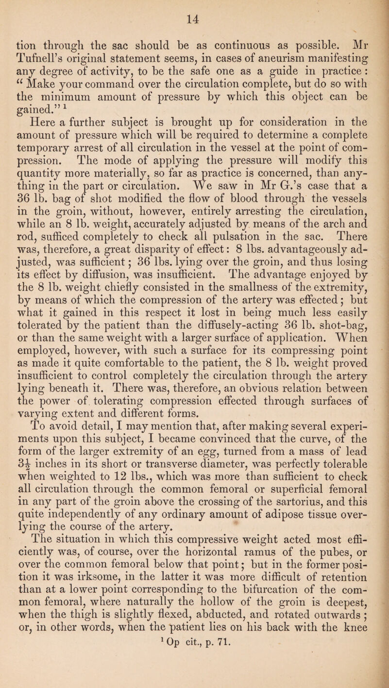 tion through the sac should be as continuous as possible. Mr Tufnell’s original statement seems, in cases of aneurism manifesting any degree of activity, to be the safe one as a guide in practice : u Make your command over the circulation complete, but do so with the minimum amount of pressure by which this object can be gained.” 1 Here a further subject is brought up for consideration in the amount of pressure which will be required to determine a complete temporary arrest of all circulation in the vessel at the point of com¬ pression. The mode of applying the pressure will modify this quantity more materially, so far as practice is concerned, than any¬ thing in the part or circulation. We saw in Mr Gr.’s case that a 36 lb. bag of shot modified the flow of blood through the vessels in the groin, without, however, entirely arresting the circulation, while an 8 lb. weight, accurately adjusted by means of the arch and rod, sufficed completely to check all pulsation in the sac. There was, therefore, a great disparity of effect: 8 lbs. advantageously ad¬ justed, was sufficient; 36 lbs. lying over the groin, and thus losing its effect by diffusion, was insufficient. The advantage enjoyed by the 8 lb. weight chiefly consisted in the smallness of the extremity, by means of which the compression of the artery was effected; but what it gained in this respect it lost in being much less easily tolerated by the patient than the diffusely-acting 36 lb. shot-bag, or than the same weight with a larger surface of application. When employed, however, with such a surface for its compressing point as made it quite comfortable to the patient, the 8 lb. weight proved insufficient to control completely the circulation through the artery lying beneath it. There was, therefore, an obvious relation between the power of tolerating compression effected through surfaces of varying extent and different forms. To avoid detail, I may mention that, after making several experi¬ ments upon this subject, I became convinced that the curve, of the form of the larger extremity of an egg, turned from a mass of lead 34 inches in its short or transverse diameter, was perfectly tolerable when weighted to 12 lbs., which was more than sufficient to check all circulation through the common femoral or superficial femoral in any part of the groin above the crossing of the sartorius, and this quite independently of any ordinary amount of adipose tissue over- lying the course of the artery. The situation in which this compressive weight acted most effi¬ ciently was, of course, over the horizontal ramus of the pubes, or over the common femoral below that point; but in the former posi¬ tion it was irksome, in the latter it was more difficult of retention than at a lower point corresponding to the bifurcation of the com¬ mon femoral, where naturally the hollow of the groin is deepest, when the thigh is slightly flexed, abducted, and rotated outwards ; or, in other words, when the patient lies on his back with the knee