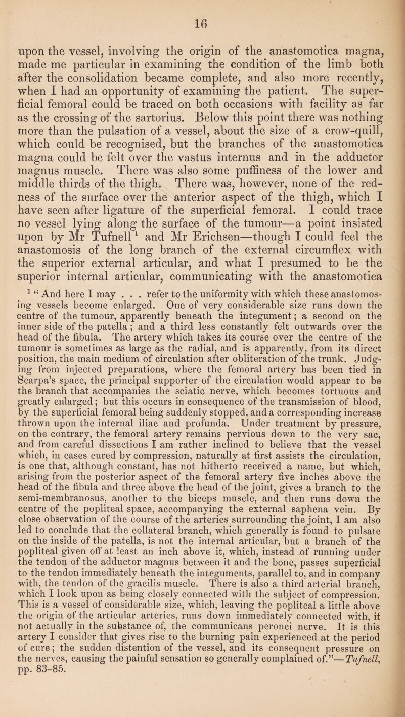 upon the vessel, involving the origin of the anastomotica magna, made me particular in examining the condition of the limb both after the consolidation became complete, and also more recently, when I had an opportunity of examining the patient. The super¬ ficial femoral could be traced on both occasions with facility as far as the crossing of the sartorius. Below this point there was nothing more than the pulsation of a vessel, about the size of a crow-quill, which could be recognised, but the branches of the anastomotica magna could be felt over the vastus internus and in the adductor magnus muscle. There was also some puffines3 of the lower and middle thirds of the thigh. There was, however, none of the red¬ ness of the surface over the anterior aspect of the thigh, which I have seen after ligature of the superficial femoral. I could trace no vessel lying along the surface of the tumour—a point insisted upon by Mr Tufnell 1 and Mr Erichsen—though I could feel the anastomosis of the long branch of the external circumflex with the superior external articular, and what I presumed to be the superior internal articular, communicating with the anastomotica 1 “ And here I may . . . refer to the uniformity with which these anastomos¬ ing vessels become enlarged. One of very considerable size runs down the centre of the tumour, apparently beneath the integument; a second on the inner side of the patella; and a third less constantly felt outwards over the head of the fibula. The artery which takes its course over the centre of the tumour is sometimes as large as the radial, and is apparently, from its direct position, the main medium of circulation after obliteration of the trunk. Judg¬ ing from injected preparations, where the femoral artery has been tied in Scarpa’s space, the principal supporter of the circulation would appear to be the branch that accompanies the sciatic nerve, which becomes tortuous and greatly enlarged; but this occurs in consequence of the transmission of blood, by the superficial femoral being suddenly stopped, and a corresponding increase thrown upon the internal iliac and profunda. Under treatment by pressure, on the contrary, the femoral artery remains pervious down to the very sac, and from careful dissections I am rather inclined to believe that the vessel which, in cases cured by compression, naturally at first assists the circulation, is one that, although constant, has not hitherto received a name, but which, arising from the posterior aspect of the femoral artery five inches above the head of the fibula and three above the head of the joint, gives a branch to the semi-membranosus, another to the biceps muscle, and then runs down the centre of the popliteal space, accompanying the external saphena vein. By close observation of the course of the arteries surrounding the joint, I am also led to conclude that the collateral branch, which generally is found to pulsate on the inside of the patella, is not the internal articular, but a branch of the popliteal given off at least an inch above it, which, instead of running under the tendon of the adductor magnus between it and the bone, passes superficial to the tendon immediately beneath the integuments, parallel to, and in company with, the tendon of the gracilis muscle. There is also a third arterial branch, which I look upon as being closely connected with the subject of compression. This is a vessel of considerable size, which, leaving the popliteal a little above the origin of the articular arteries, runs down immediately connected with, if not actually in the substance of, the communicans peronei nerve. It is this artery I consider that gives rise to the burning pain experienced at the period of cure; the sudden distention of the vessel, and its consequent pressure on the nerves, causing the painful sensation so generally complained of.”—Tufnell, pp. 83-85.