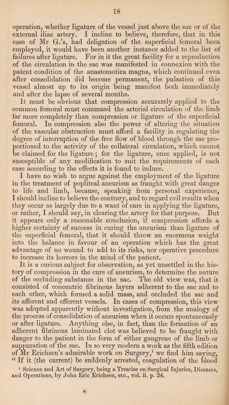 operation, whether ligature of the vessel just above the sac or of the external iliac artery. I incline to believe, therefore, that in this case of Mr G.’s, had deligation of the superficial femoral been employed, it would have been another instance added to the list of failures after ligature. For in it the great facility for a reproduction of the circulation in the sac was manifested in connexion with the patent condition of the anastomotica magna, which continued even after consolidation did become permanent, the pulsation of this vessel almost up to its origin being manifest both immediately and after the lapse of several months. It must be obvious that compression accurately applied to the common femoral must command the arterial circulation of the limb far more completely than compression or ligature of the superficial femoral. In compression also the power of altering the situation of the vascular obstruction must afford a facility in regulating the degree of interruption of the free flow of blood through the sac pro¬ portioned to the activity of the collateral circulation, which cannot be claimed for the ligature; for the ligature, once applied, is not susceptible of any modification to suit the requirements of each case according to the effects it is found to induce. I have no wish to argue against the employment of the ligature in the treatment of popliteal aneurism as fraught with great danger to life and limb, because, speaking from personal experience, I should incline to believe the contrary, and to regard evil results when they occur as largely due to a want of care in applying the ligature, or rather, I should say, in clearing the artery for that purpose. But it appears only a reasonable conclusion, if compression affords a higher certainty of success in curing the aneurism than ligature of the superficial femoral, that it should throw an enormous weight into the balance in favour of an operation which has the great advantage of no wound to add to its risks, nor operative procedure to increase its horrors in the mind of the patient. It is a curious subject for observation, as yet unsettled in the his¬ tory of compression in the cure of aneurism, to determine the nature of the occluding substance in the sac. The old view was, that it consisted of concentric fibrinous layers adherent to the sac and to each other, which formed a solid mass, and occluded the sac and its afferent and efferent vessels. In cases of compression, this view was adopted apparently without investigation, from the analogy of the process of consolidation of aneurism when it occurs spontaneously or after ligature. Anything else, in fact, than the formation of an adherent fibrinous laminated clot was believed to be fraught with danger to the patient in the form of either gangrene of the limb or suppuration of the sac. In so very modern a work as the fifth edition of Mr Erichsen’s admirable work on Surgery,1 we find him saying, “If it (the current) be suddenly arrested, coagulation of the blood 1 Science and Art of Surgery, being a Treatise on Surgical Injuries, Diseases, and Operations, by John Eric Erichsen, etc., vol. ii. p. 24. *