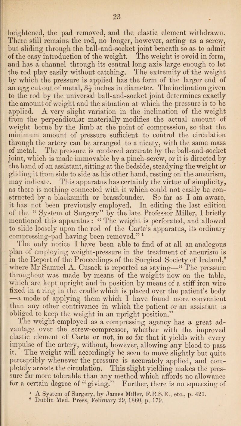 heightened, the pad removed, and the elastic element withdrawn. There still remains the rod, no longer, however, acting as a screw, but sliding through the ball-and-socket joint beneath so as to admit of the easy introduction of the weight. The weight is ovoid in form, and has a channel through its central long axis large enough to let the rod play easily without catching. The extremity of the weight by which the pressure is applied has the form of the larger end of an egg cut out of metal, 3-| inches in diameter. The inclination given to the rod by the universal ball-and-socket joint determines exactly the amount of weight and the situation at which the pressure is to be applied. A very slight variation in the inclination of the weight from the perpendicular materially modifies the actual amount of weight borne by the limb at the point of compression, so that the minimum amount of pressure sufficient to control the circulation through the artery can be arranged to a nicety, with the same mass of metal. The pressure is rendered accurate by the ball-and-socket joint, which is made immovable by a pinch-screw, or it is directed by the hand of an assistant, sitting at the bedside, steadying the weight or gliding it from side to side as his other hand, resting on the aneurism, may indicate. This apparatus has certainly the virtue of simplicity, as there is nothing connected with it which could not easily be con¬ structed by a blacksmith or brassfounder. So far as I am aware, it has not been previously employed. In editing the last edition of the “ System of Surgery” by the late Professor Miller, I briefly mentioned this apparatus: u The weight is perforated, and allowed to slide loosely upon the rod of the Carte’s apparatus, its ordinary compressing-pad having been removed.” 1 The only notice I have been able to find of at all an analogous plan of employing weight-pressure in the treatment of aneurism is in the Report of the Proceedings of the Surgical Society of Ireland,2 where Mr Samuel A. Cusack is reported as saying—u The pressure throughout was made by means of the weights now on the table, which are kept upright and in position by means of a stiff iron wire fixed in a ring in the cradle which is placed over the patient’s body —a mode of applying them which I have found more convenient than any other contrivance in which the patient or an assistant is obliged to keep the weight in an upright position.” The weight employed as a compressing agency has a great ad¬ vantage over the screw-compressor, whether with the improved elastic element of Carte or not, in so far that it yields with every impulse of the artery, without, however, allowing any blood to pass it. The weight will accordingly be seen to move slightly but quite perceptibly whenever the pressure is accurately applied, and com¬ pletely arrests the circulation. This slight yielding makes the pres¬ sure far more tolerable than any method which affords no allowance for a certain degree of u giving.” Further, there is no squeezing of 1 A System of Surgery, by James Miller, F.R.S.E., etc., p. 421. 2 Dublin Med. Press, February 29, 1860, p. 179.