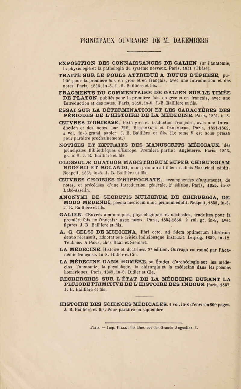 PRINCIPAUX OUVRAGES DE M. DAREMBERG EXPOSITION DES CONNAISSANCES DE GALIEN sur i’anatomie, la physiologie et la pathologie du système nerveux. Paris, 1841 (Thèse). TRAITÉ SUR LE POULS ATTRIBUÉ A RUFUS D’ÉPHÈSE, pu¬ blié pour la première fois en grec et en français, avec une Introduction et des notes. Paris, 1846, in-8. J.-B. Baillière et fils. FRAGMENTS DU COMMENTAIRE DE GALIEN SUR LE TIMÉE DE PLATON, publiés pour la première fois en grec et en français, avec une Introduction et des notes. Paris, 1848, in-8. J.-B. Baillière et fils. ESSAI SUR LA DÉTERMINATION ET LES CARACTÈRES DES PÉRIODES DE L’HISTOIRE DE LA MÉDEGINE. Paris, 1851, in-8. ŒUVRES D’ORIBASE, texte grec et traduction française, avec une Intro¬ duction et des notes, par MM. Bussemaker et Daremberg. Paris, 1851-1862, 4 vol. in-8 grand papier. J. B. Baillière et fils. (Le tome V est sous presse pour paraître prochainement.) NOTICES ET EXTRAITS DES MANUSCRITS MÉDICAUX des principales Bibliothèques d’Europe. Première partie : Angleterre. Paris, 1853, gr. in-8. J. B. Baillière et fils. GLOSSULÆ QUATUOR MAGISTRORUM SUPER CHIRURGIAM ROGERII ET ROLANDI, nunc primum ad fidem codicis Mazarinei edidit. Neapoli, 1854, in-8. J. B. Baillière et fils. ŒUVRES CHOISIES D’HIPPOCRATE, accompagnées d'arguments, de notes, et précédées d’une Introduction générale. 2e édition. Paris, 1855. in-8° Labé-Asselin. ANONYMI DE SECRETIS MULIERUM, DE CHIRURGIA, DE MODO MEDENDI, poema medicum nunc primum edidit. Neapoli, 1855, in-8. J. B. Baillière et fils. GALIEN. Œuvres anatomiques, physiologiques et médicales, traduites pour la première fois en français; avec notes. Paris, 1854-1856. 2 vol. gr. in-8, avec figures. J. B. Baillière et fils. A. C. CELSI DE MEDICINA, libri octo, ad fidem optimorum librorum denuo recensuit, adnotatione critica iudicibusque instruxit. Leipzig, 1859, in-12. Teubner. A Paris, chez Haar et Steinert. LA MÉDECINE. Histoire et doctrines. 2e édition. Ouvrage couronné par l’Aca¬ démie française. In-8. Didier et Cie. LA MÉDECINE DANS HOMÈRE, ou Études d’archéologie sur les méde¬ cins, l’anatomie, la physiologie, la chirurgie et la médecine dans les poèmes homériques. Paris, 1865, in-8. Didier et Cie. RECHERCHES SUR L’ÉTAT DE LA MÉDECINE DURANT LA PÉRIODE PRIMITIVE DE L’HISTOIRE DES INDOUS. paris, 1867. J. B. Baillière et fils. HISTOIRE DES SCIENCES MÉDICALES. 1 vol. in-8 d’environ800 pages. J. B. Baillière et fils. Pour paraître en septembre. Paris. —• lmp. Pillet fils aîné, rue des Grands-Augustins 5.