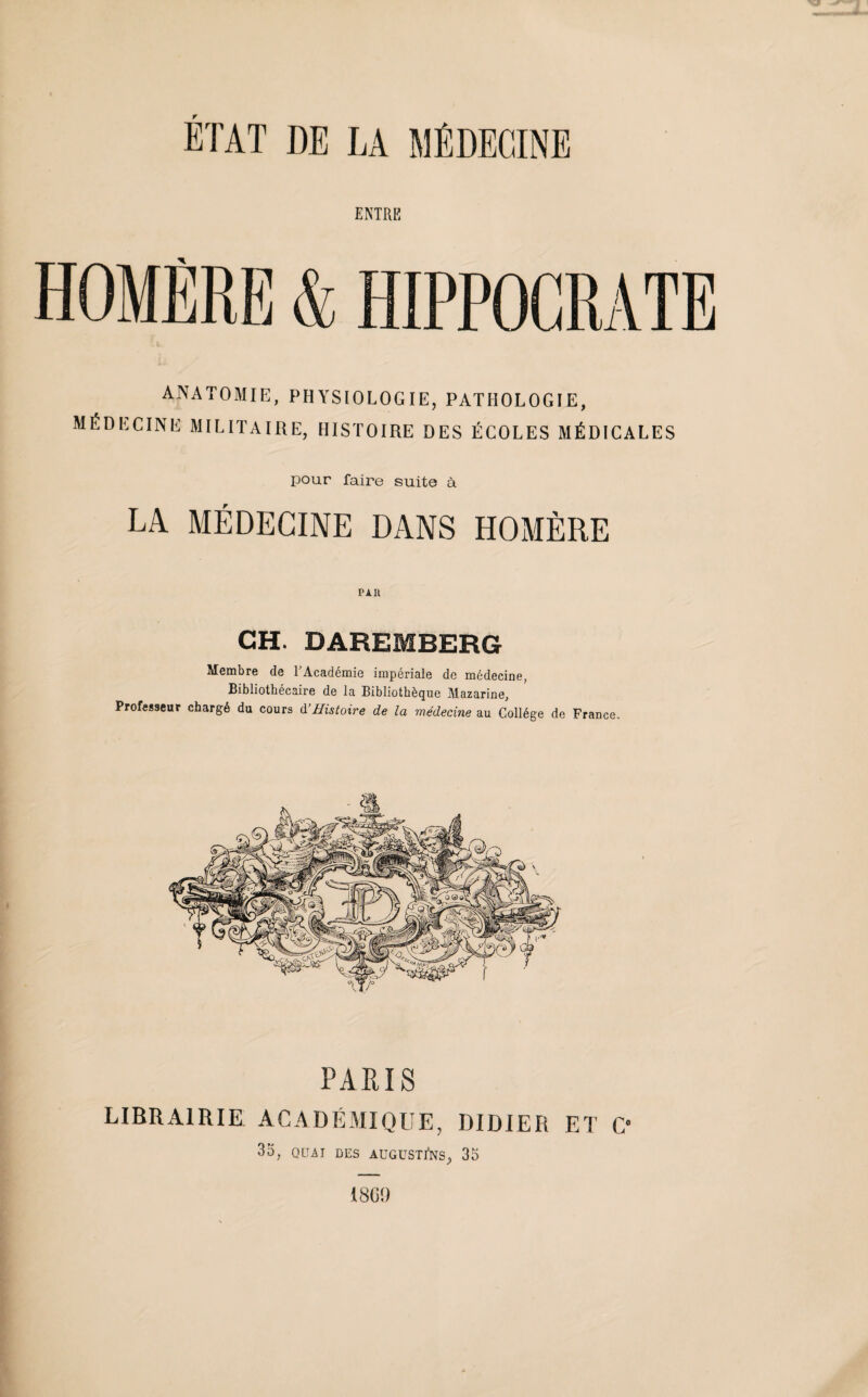 ENTRE ANATOMIE, PHYSIOLOGIE, PATHOLOGIE, médecine militaire, histoire des écoles médicales pour faire suite à LA MÉDECINE DANS HOMÈRE pau CH. DAREMBERG Membre de l'Académie impériale de médecine, Bibliothécaire de la Bibliothèque Mazarine, Professeur chargé du cours à’Histoire de la médecine au Collège de France. PARIS LIBRAIRIE ACADÉMIQUE, DIDIER ET C* 33, QUAI DES AUGUSTiNS, 33 1869