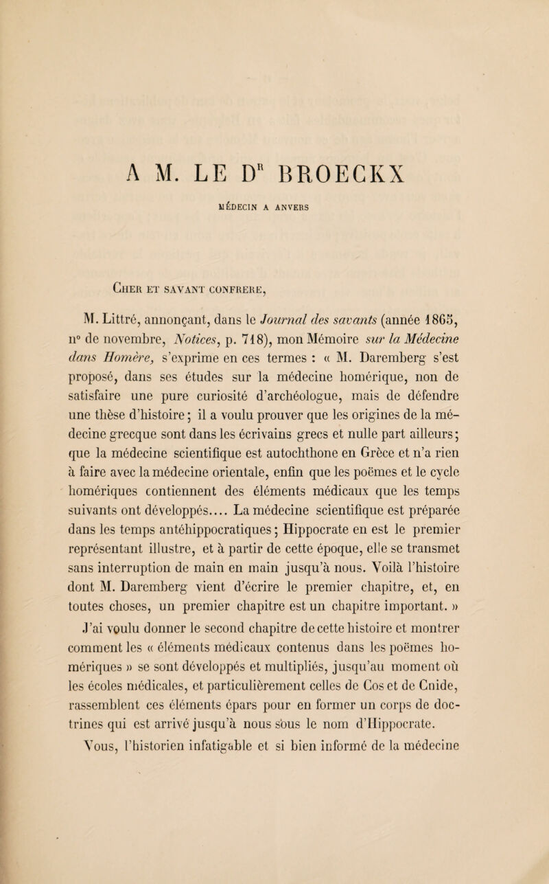 A M. LE DR BROEGKX MÉDECIN A ANVERS Cher et savant confrère, M. Littré, annonçant, dans le Journal des savants (année 1865, n° de novembre, Notices, p. 718), mon Mémoire sur la Médecine dans Homère, s’exprime en ces termes : « M. Daremberg s’est proposé, dans ses études sur la médecine homérique, non de satisfaire une pure curiosité d’archéologue, mais de défendre une thèse d’histoire ; il a voulu prouver que les origines de la mé¬ decine grecque sont dans les écrivains grecs et nulle part ailleurs ; que la médecine scientifique est autochthone en Grèce et n’a rien à faire avec la médecine orientale, enfin que les poèmes et le cycle homériques contiennent des éléments médicaux que les temps suivants ont développés.... La médecine scientifique est préparée dans les temps antéhippocratiques ; Hippocrate en est le premier représentant illustre, et à partir de cette époque, elle se transmet sans interruption de main en main jusqu’à nous. Voilà l’histoire dont M. Daremberg vient d’écrire le premier chapitre, et, en toutes choses, un premier chapitre est un chapitre important. » J’ai voulu donner le second chapitre de cette histoire et montrer comment les « éléments médicaux contenus dans les poèmes ho¬ mériques a se sont développés et multipliés, jusqu’au moment où les écoles médicales, et particulièrement celles de Cos et de Cnide, rassemblent ces éléments épars pour en former un corps de doc¬ trines qui est arrivé jusqu’à nous sous le nom d’Hippocrate. Vous, l’historien infatigable et si bien informé de la médecine