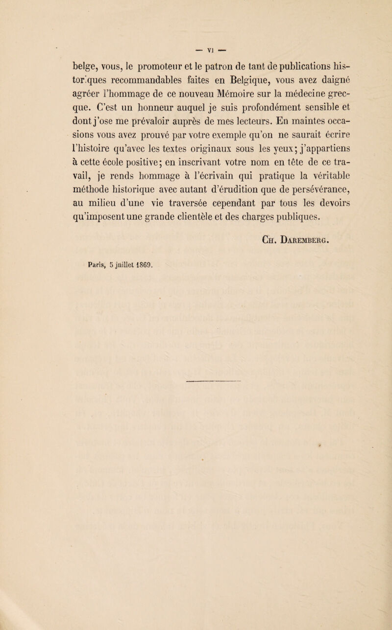 V] — belge, vous, le promoteur et le patron de tant de publications his¬ toriques recommandables faites en Belgique, vous avez daigné agréer l’hommage de ce nouveau Mémoire sur la médecine grec¬ que. C’est un honneur auquel je suis profondément sensible et dont j’ose me prévaloir auprès de mes lecteurs. En maintes occa¬ sions vous avez prouvé par votre exemple qu’on ne saurait écrire l’histoire qu’avec les textes originaux sous les yeux; j’appartiens à cette école positive; en inscrivant votre nom en tête de ce tra¬ vail, je rends hommage à l’écrivain qui pratique la véritable méthode historique avec autant d’érudition que de persévérance, au milieu d’une vie traversée cependant par tous les devoirs qu’imposent une grande clientèle et des charges publiques. Ch. Daremberg. Paris, 5 jnillet 1869.