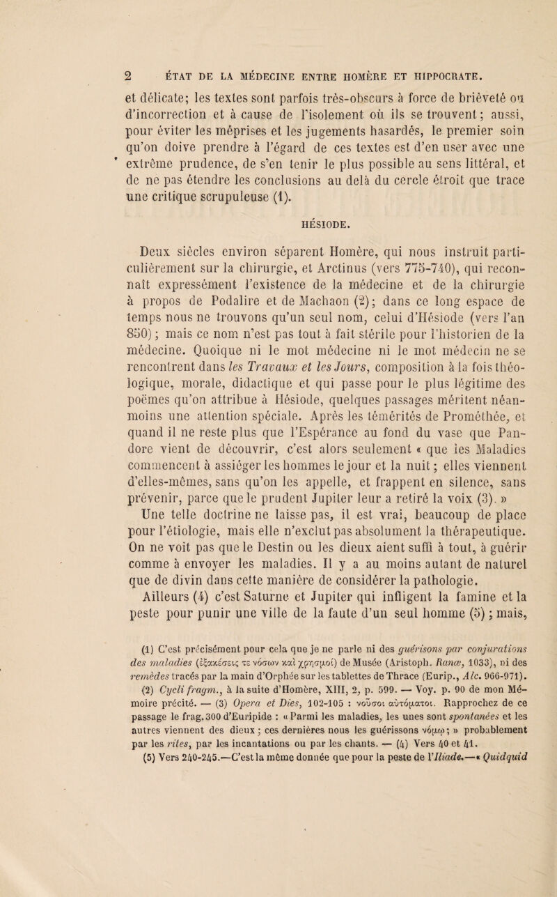 et délicate; les textes sont parfois très-obscurs à force de brièveté ou d’incorrection et à cause de Fisolement où ils se trouvent; aussi, pour éviter les méprises et les jugements hasardés, le premier soin qu’on doive prendre à l’égard de ces textes est d’en user avec une extrême prudence, de s’en tenir le plus possible au sens littéral, et de ne pas étendre les conclusions au delà du cercle étroit que trace une critique scrupuleuse (1). HÉSIODE. Deux siècles environ séparent Homère, qui nous instruit parti¬ culièrement sur la chirurgie, et Arctinus (vers 775-740), qui recon¬ naît expressément l’existence de la médecine et de la chirurgie à propos de Podalire et de Machaon (2); dans ce long espace de temps nous ne trouvons qu’un seul nom, celui d’Hésiode (vers l’an 850) ; mais ce nom n’est pas tout à fait stérile pour l’historien de la médecine. Quoique ni le mot médecine ni le mot médecin ne se rencontrent dans les Travaux et les Jours, composition à la fois théo- logique, morale, didactique et qui passe pour le plus légitime des poèmes qu’on attribue à Hésiode, quelques passages méritent néan¬ moins une attention spéciale. Après les témérités de Prométhée, et quand il ne reste plus que l’Espérance au fond du vase que Pan¬ dore vient de découvrir, c’est alors seulement « que les Maladies commencent à assiéger les hommes le jour et la nuit ; elles viennent d’elles-mêmes, sans qu’on les appelle, et frappent en silence, sans prévenir, parce que le prudent Jupiter leur a retiré la voix (3). » Une telle doctrine ne laisse pas, il est vrai, beaucoup de place pour l’étiologie, mais elle n’exclut pas absolument la thérapeutique. On ne voit pas que le Destin ou les dieux aient suffi à tout, à guérir comme à envoyer les maladies. Il y a au moins autant de naturel que de divin dans cette manière de considérer la pathologie. Ailleurs (4) c’est Saturne et Jupiter qui infligent la famine et la peste pour punir une ville de la faute d’un seul homme (5) ; mais, (1) C’ est précisément pour cela que je ne parle ni des guérisons par conjurations des maladies (s<;axi<7£t.ç xevocrwv v.cà yjpv\a\i.oi) de Musée (Aristoph. Rance, 1033), ni des remèdes tracés par la main d’Orphée sur les tablettes de Thrace (Eurip., Ale. 966-971). (2) Cycli fragm., à la suite d’Homère, XIII, 2, p. 599. — Voy. p. 90 de mon Mé¬ moire précité. — (3) Opéra et Dies, 102-105 : voucrot ccÙTopavoi. Rapprochez de ce passage le frag.300 d’Euripide : « Parmi les maladies, les unes sont spontanées et les autres viennent des dieux; ces dernières nous les guérissons vop.to; » probablement par les rites, par les incantations ou par les chants. — (4) Vers 40 et 41. (5) Vers 240-245.—C’est la même donnée que pour la peste de Y Iliade,—« Quidquid