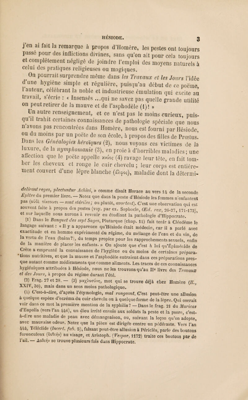 j’en ai fait la remarque à propos d’Homère, les pestes ont toujours passe pour des inflictions divines, sans qu’on ait pour cela toujours et complètement négligé de joindre l’emploi des moyens naturels à celui des pratiques religieuses ou illogiques. On pourrait surprendre même dans les Travaux et les Jours l’idée d’une hygiène simple et régulière, puisqu’un début de ce poëme, auteur, célébrant la noble et industrieuse émulation qui excite au travail, s écrie : « Insensés ...qui ne savez pas quelle grande utilité on peut retirer de la mauve et de l’asphodèle (1)! 0 Un autre renseignement, et ce n’est pas le moins curieux, puis¬ qu’il trahit certaines connaissances de pathologie spéciale que nous n avons pas rencontrées dans Homère, nous est fourni par Hésiode, ou du moins par un poëte de son école, à propos des filles de Prœtusï Hans les Généalogies héroïques (J2), nous voyons ces victimes de la luxure, de la nymphomanie (3), en proie à d’horribles maladies; une affection que le poëte appelle xvuoç (4) ravage leur tête, en fait tom¬ ber les cheveux et ronge le cuir chevelu; leur corps est entière¬ ment couvert d une lèpre blanche (aXcpoç), maladie dont la détermi- delirant reges, plectuntur Achivi, » comme disait Horace au vers 14 de la seconde EpUrëda premier livre. — Notez que dans la peste d’Hésiode les femmes n’enfantent pas (ou03 Ti'xTovfft — sont stériles ; ou plutôt, avortent). C’est une observation qui est souvent faite à propos des pestes (voy. par ex. Sophocle, QEd. rex, 26-27, 171-172), et sur laquelle nous aurons à revenir en étudiant la pathologie d’Hippocrate. (1) Dans le Banquet des sept Sages, Plutarque (chap. 14) fait tenir à Cléodème le langage suivant : « Il y a apparence qu Hésiode était médecin, car il a parlé avec exactitude et en homme expérimenté du régime, du mélange de l’eau et du vin, de la vertu de l’eau (bains?), du temps propice pour les rapprochements sexuels, enfin de la manière de placer les enfants. » On ajoute que c’est, à lui qu’Épiménide de Crète a emprunté la connaissance de l’hygiène ou du moins de certaines prépara¬ tions nutritives, et que la mauve et l’asphodèle entraient dans ces préparations près- que autant comme médicaments que comme aliments. Les traces de ces connaissances hygiéniques attribuées à Hésiode, nous ne les trouvons qu’au IIe livre des Travaux et des Jours, à propos du régime durant l’été. (2) Frag. 27 et 28. — (3) pa/Xocruvy], mot qui se trouve déjà chez Homère (//., XXIV, 30), mais dans un sens moins pathologique. (4) C’est-à-dire, d’après l’étymologie, mal rongeant. C’est peut-être une allusion à quelque espèce d’eczéma du cuir chevelu ou à quelque forme de la lèpre. Qui oserait voir dans ce mot la première mention de la syphilis? — Dans le frag. 21 du Maricas d’Eupolis (vers l’an 446), un dieu irrité envoie aux soldats la peste et la psore, c’est- à-dire une maladie de peau avec démangeaison, ou, suivant la leçon qu’on adopte, avec mauvaise odeur. Notez que la pièce est dirigée contre un pédéraste. Vers l’an 444, Téléclide (Incert. fab. 5), faisant peut-être allusion à Périclès, parle des boutons furonculeux (8o6i^v) au visage, et Aristoph. (Vespae, 1172) traite ces boutons par de l’ail. — AoQirjv se trouve plusieurs fois dans Hippocrate.