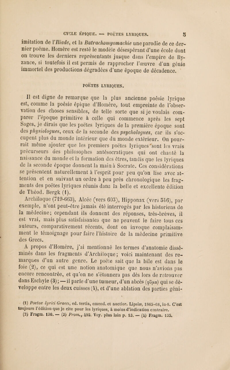 imitation de Y Iliade, et la Batrachomyomachie une parodie de ce der¬ nier poëme. Homère est resté le modèle désespérant d’une école dont on trouve les derniers représentants jusque dans l’empire de By¬ zance, si toutefois il est permis de rapprocher l’œuvre d’un génie immortel des productions dégradées d’une époque de décadence. POETES LYRIQUES. Il est digne de remarque que la plus ancienne poésie lyrique est, comme la poésie épique d’Homère, tout empreinte de l'obser¬ vation des choses sensibles, de telle sorte que si je voulais com¬ parer l’époque primitive à celle qui commence après les sept Sages, je dirais que les poètes lyriques de la première époque sont des physiologues, ceux de la seconde des psychologues, car ils s’oc¬ cupent plus du monde intérieur que du monde extérieur. On pour¬ rait môme ajouter que les premiers poètes lyriques 'sont les vrais précurseurs des philosophes antésocratiques qui ont chanté la naissance du monde et la formation des êtres, tandis que les lyriques de la seconde époque donnent la main à Socrate. Ces considérations se présentent naturellement à l’esprit pour peu qu’on lise avec at¬ tention et en suivant un ordre à peu près chronologique les frag¬ ments des poètes lyriques réunis dans la belle et excellente édition de Théod. Bergk (1). Archiloque (719-663), Alcée (vers 603), Hipponax (vers 546), par exemple, n’ont peut-être jamais été interrogés par les historiens de la médecine; cependant ils donnent des réponses, très-brèves, il est vrai, mais plus satisfaisantes que ne peuvent le faire tous ces auteurs, comparativement récents, dont on invoque complaisam¬ ment le témoignage pour faire l’histoire de la médecine primitive des Grecs. A propos d’Homère, j’ai mentionné les termes d’anatomie dissé¬ minés dans les fragments d’Archiloque; voici maintenant des re¬ marques d’un autre genre. Le poète sait que la bile est dans le foie (2), ce qui est une notion anatomique que nous n’avions pas encore rencontrée, et qu’on ne s’étonnera pas dès lors de retrouver dans Eschyle (3) ; — il parle d’une tumeur, d’un abcès (cpüp.oc) qui se dé¬ veloppe entre les deux cuisses (4), et d’une ablation des parties géni- (1) Poetae lyrici Graeci, ed. tertia, emend. et auctior. Lipsiæ, 1865-68, in-8. C’est toujours l’édition que je cite pour les lyriques, à moins d’indication contraire. (2) Fragrn. 130. — (3) Prom., 495. Voy. plus loin p. 13. — (4) Fragm. 135.