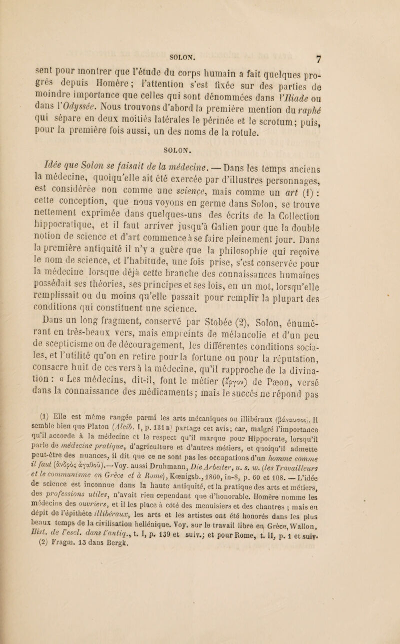 sent pour montrer que l’étude du corps humain a fait quelques pro¬ grès depuis Homère; l'attention s’est fixée sur des parties de moindre importance que celles qui sont dénommées dans VIliade ou dans Y Odyssée. Nous trouvons d’abord la première mention du raphé qui sépare en deux moitiés latérales le périnée et le scrotum; puis, pour la première fois aussi, un des noms de la rotule. SOLON. Idée que Solon se faisait de la médecine. — Dans les temps anciens la médecine, quoiqu elle ait été exercée par d’illustres personnages, est considérée non comme une science, mais comme un art (1) : cette conception, que nous voyons en germe dans Solon, se trouve nettement exprimée dans quelques-uns des écrits de la Collection hippocratique, et il faut arriver jusqu’à Galien pour que la double notion de science et d art commence à se faire pleinement jour. Dans la piemière antiquité il ny a guère que la philosophie qui reçoive le nom de science, et 1 habitude, une fois prise, s’est conservée pour la médecine lorsque déjà cette branche des connaissances humaines possédait ses théories, ses principes et ses lois, en un mot, lorsqu’elle remplissait ou du moins qu’elle passait pour remplir la plupart des conditions qui constituent une science. Dans un long fragment, conservé par Stobée (2), Solon, énumé¬ rant en très-beaux vers, mais empreints de mélancolie et d’un peu de scepticisme ou de découragement, les différentes conditions socia¬ les, et 1 utilité qu on en retire pour la fortune ou pour la réputation, consacre huit de ces vers à la médecine, qu’il rapproche de la divina¬ tion . « Les médecins, dit-il, font le métier (s’pyov) de Pseon, versé dans la connaissance des médicaments ; mais le succès ne répond pas (1) Elle est môme rangée parmi les arts mécaniques ou illibéraux (pàvaucrot}. il semble bien que Platon (.Alcib. I, p. 131b) partage cet avis; car, malgré l’importance qu il accorde à la médecine et le respect qu’il marque pour Hippocrate, lorsqu’il parle de medecine pratique, d’agriculture et d’autres métiers, et quoiqu’il admette peut-être des nuances, il dit que ce ne sont pas les occupations d’un homme comme il faut (àvSpoç àyaOoü).—Voy. aussi Druhmann, DieArbeiter, u. s. w. (les Travailleurs et le communisme en Grèce et à Rome), Kœnigsb., 1860, in-8, p. 60 et 108. — L’idée de science est inconnue dans la haute antiquité, et la pratique des arts et métiers, des professions utiles, n’avait rien cependant que d’honorable. Homère nomme les médecins des ouvriers, et il les place à côté des menuisiers et des chantres ; mais en. dépit de l’épithète illibéraux, les arts et les artistes ont été honorés dans les plus beaux temps de la civilisation hellénique. Voy. sur le travail libre en, Grèce, Wallon, ïhst. de Vescl. dans l’antiq., t. I, p. 139 et suiv.; et pour Rome, t. II, p. 1 et suiy. (2) Fragm. 13 dans Bergk.