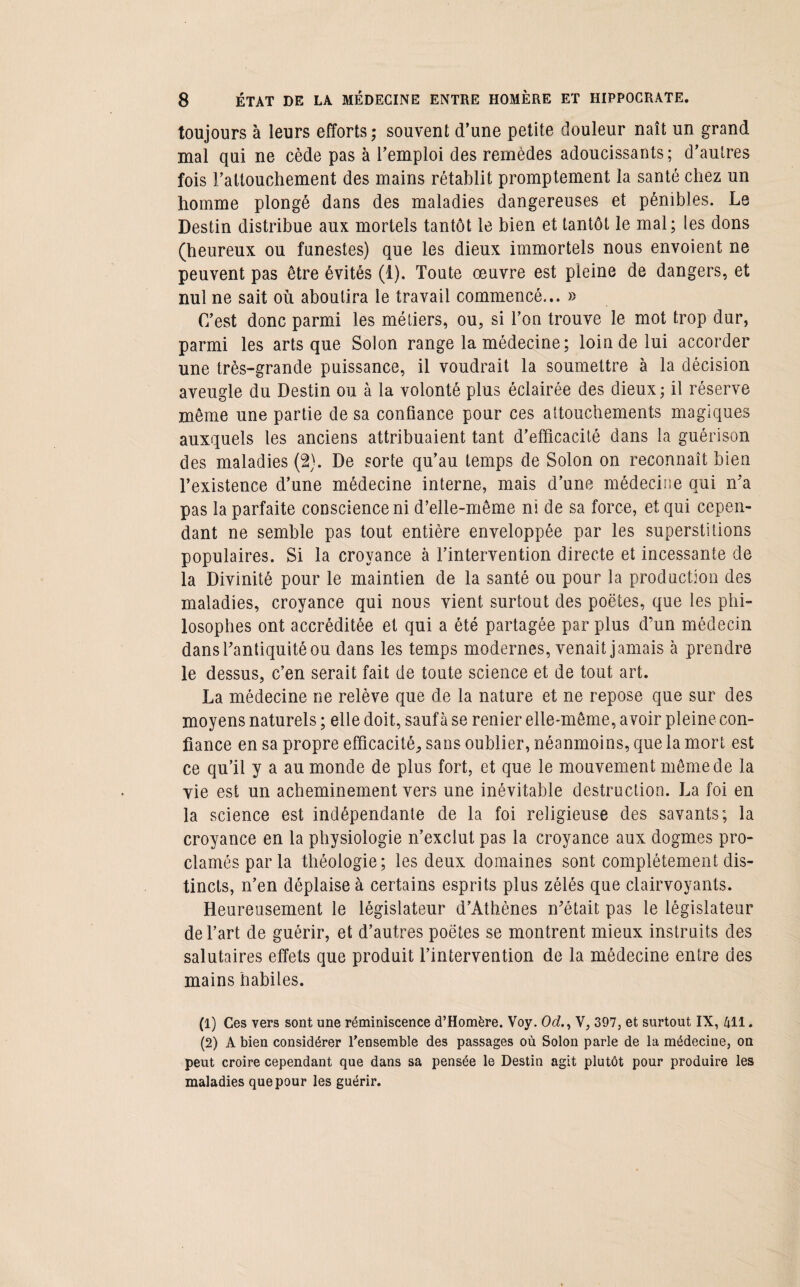 toujours à leurs efforts; souvent d’une petite douleur naît un grand mal qui ne cède pas à l’emploi des remèdes adoucissants; d’autres fois l’attouchement des mains rétablit promptement la santé chez un homme plongé dans des maladies dangereuses et pénibles. Le Destin distribue aux mortels tantôt le bien et tantôt le mal; les dons (heureux ou funestes) que les dieux immortels nous envoient ne peuvent pas être évités (1). Toute œuvre est pleine de dangers, et nul ne sait où aboutira le travail commencé... » C’est donc parmi les métiers, ou, si l’on trouve le mot trop dur, parmi les arts que Solon range la médecine; loin de lui accorder une très-grande puissance, il voudrait la soumettre à la décision aveugle du Destin ou à la volonté plus éclairée des dieux; il réserve même une partie de sa confiance pour ces attouchements magiques auxquels les anciens attribuaient tant d’efficacité dans la guérison des maladies (2). De sorte qu’au temps de Solon on reconnaît bien l’existence d’une médecine interne, mais d’une médecine qui n’a pas la parfaite conscience ni d’elle-même ni de sa force, et qui cepen¬ dant ne semble pas tout entière enveloppée par les superstitions populaires. Si la croyance à l’intervention directe et incessante de la Divinité pour le maintien de la santé ou pour la production des maladies, croyance qui nous vient surtout des poètes, que les phi¬ losophes ont accréditée et qui a été partagée par plus d’un médecin dans l’antiquité ou dans les temps modernes, venait jamais à prendre le dessus, c’en serait fait de toute science et de tout art. La médecine ne relève que de la nature et ne repose que sur des moyens naturels ; elle doit, sauf à se renier elle-même, avoir pleine con¬ fiance en sa propre efficacité, sans oublier, néanmoins, que la mort est ce qu’il y a au monde de plus fort, et que le mouvement même de la vie est un acheminement vers une inévitable destruction. La foi en la science est indépendante de la foi religieuse des savants; la croyance en la physiologie n’exclut pas la croyance aux dogmes pro¬ clamés par la théologie; les deux domaines sont complètement dis¬ tincts, n’en déplaise à certains esprits plus zélés que clairvoyants. Heureusement le législateur d’Athènes n’était pas le législateur de l’art de guérir, et d’autres poètes se montrent mieux instruits des salutaires effets que produit l’intervention de la médecine entre des mains habiles. (1) Ces vers sont une réminiscence d’Homère. Voy. (M., V, 397, et surtout IX, 411. (2) A bien considérer l’ensemble des passages où Solon parle de la médecine, on peut croire cependant que dans sa pensée le Destin agit plutôt pour produire les maladies que pour les guérir.