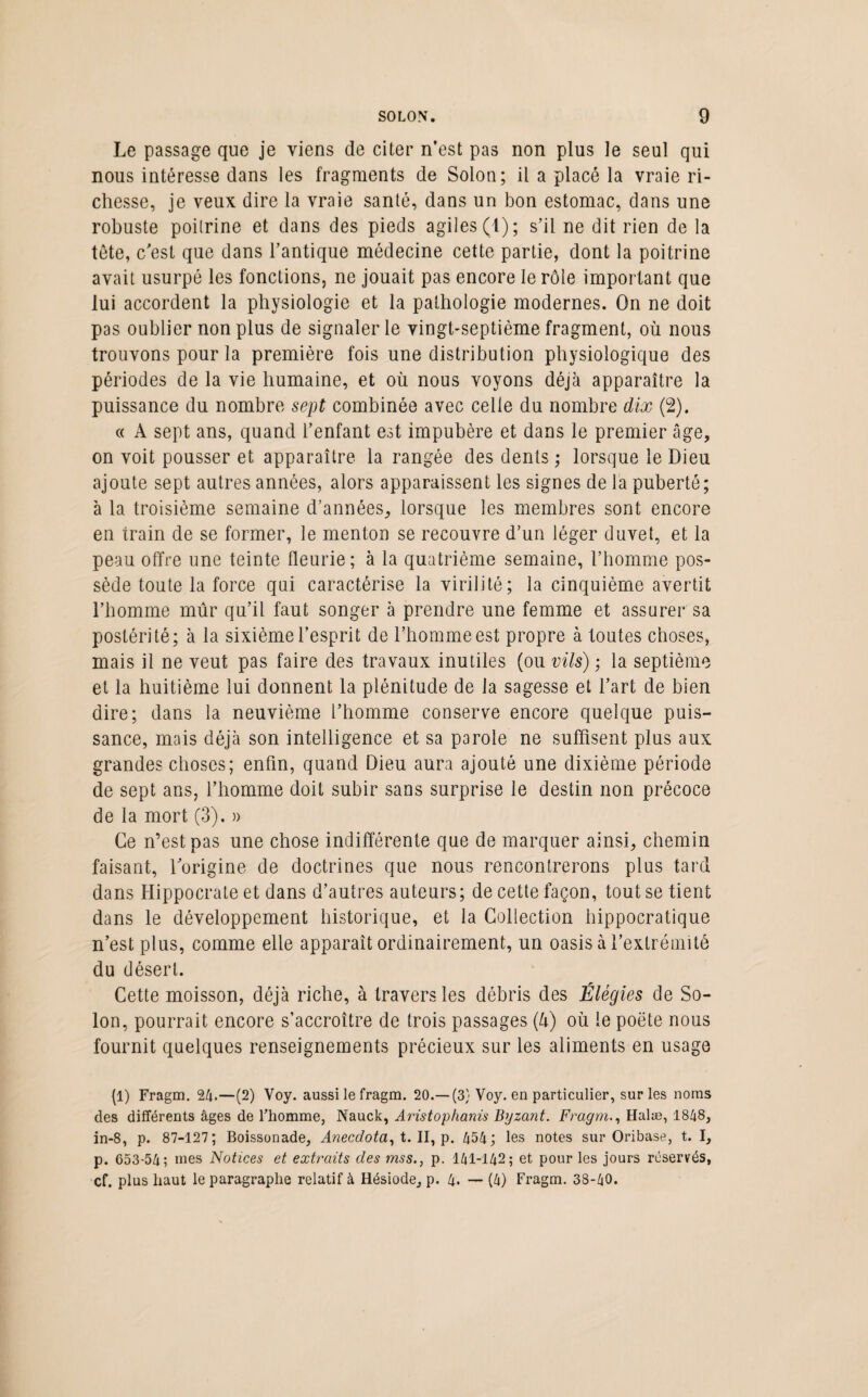 Le passage que je viens de citer n’est pas non plus le seul qui nous intéresse dans les fragments de Solon; il a placé la vraie ri¬ chesse, je veux dire la vraie santé, dans un bon estomac, dans une robuste poitrine et dans des pieds agiles (1); s’il ne dit rien de la tête, c’est que dans l’antique médecine cette partie, dont la poitrine avait usurpé les fonctions, ne jouait pas encore le rôle important que lui accordent la physiologie et la pathologie modernes. On ne doit pas oublier non plus de signaler le vingt-septième fragment, où nous trouvons pour la première fois une distribution physiologique des périodes de la vie humaine, et où nous voyons déjà apparaître la puissance du nombre sept combinée avec celle du nombre dix (2). « A sept ans, quand l’enfant est impubère et dans le premier câge, on voit pousser et apparaître la rangée des dents ; lorsque le Dieu ajoute sept autres années, alors apparaissent les signes de la puberté; à la troisième semaine d’années, lorsque les membres sont encore en train de se former, le menton se recouvre d’un léger duvet, et la peau offre une teinte fleurie; à la quatrième semaine, l’homme pos¬ sède toute la force qui caractérise la virilité; la cinquième avertit l’homme mûr qu’il faut songer à prendre une femme et assurer sa postérité; à la sixième l’esprit de l’homme est propre à toutes choses, mais il ne veut pas faire des travaux inutiles (ou vils) ; la septième et la huitième lui donnent la plénitude de la sagesse et l’art de bien dire; dans la neuvième l’homme conserve encore quelque puis¬ sance, mais déjà son intelligence et sa parole ne suffisent plus aux grandes choses; enfin, quand Dieu aura ajouté une dixième période de sept ans, l’homme doit subir sans surprise le destin non précoce de la mort (3). » Ce n’est pas une chose indifférente que de marquer ainsi, chemin faisant, l’origine de doctrines que nous rencontrerons plus tard dans Hippocrate et dans d’autres auteurs; de cette façon, tout se tient dans le développement historique, et la Collection hippocratique n’est plus, comme elle apparaît ordinairement, un oasis à l’extrémité du désert. Cette moisson, déjà riche, à travers les débris des Élégies de So¬ lon, pourrait encore s’accroître de trois passages (à) où le poëte nous fournit quelques renseignements précieux sur les aliments en usage (1) Fragm. 24.—(2) Voy. aussi le fragm. 20.—(3} Voy. en particulier, sur les noms des différents âges de l’homme, Nauck, Aristophanis Byzant. Fragm., Halæ, 1848, in-8, p. 87-127; Boissonade, Anecdota, t. II, p. 454; les notes sur Oribase, t. I, p. 653-54; mes Notices et extraits des mss., p. 141-142 ; et pour les jours réservés, cf. plus haut le paragraphe relatif à Hésiode, p. 4. — (4) Fragm. 38-40.