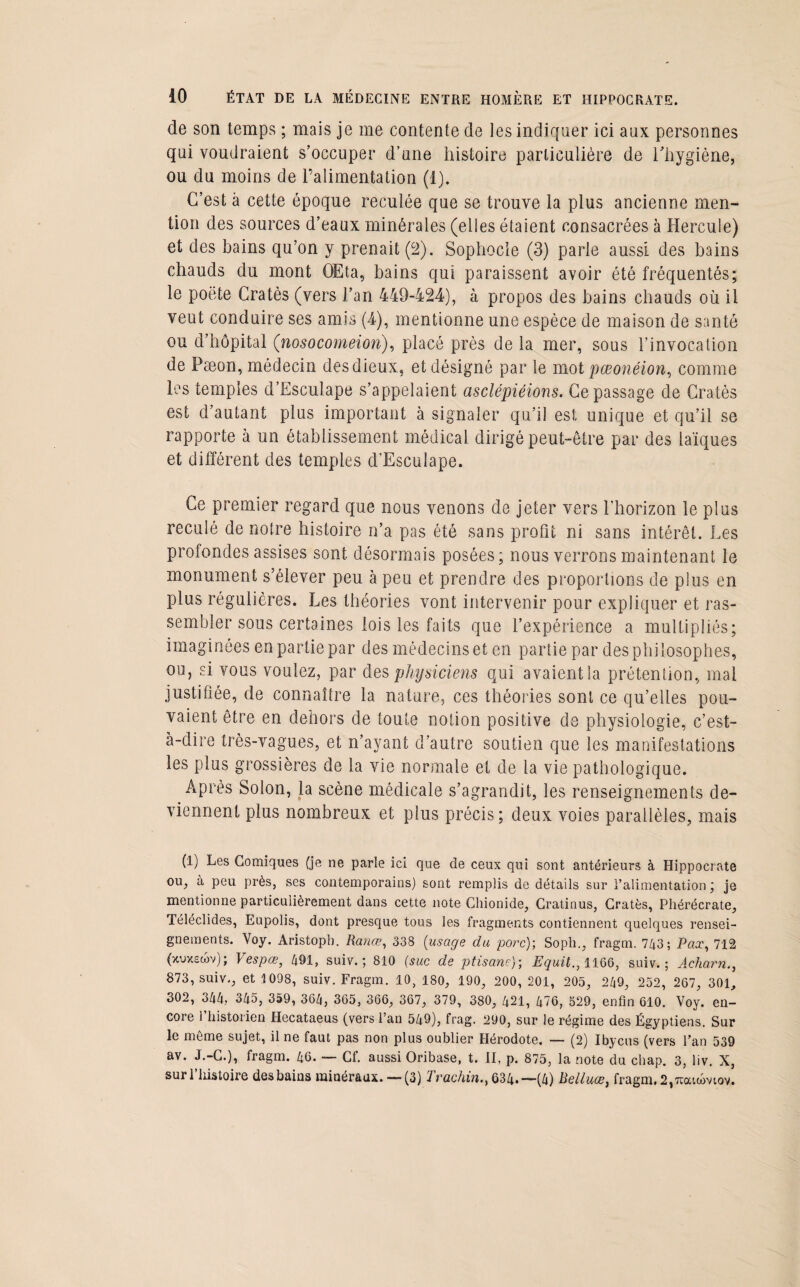 de son temps ; mais je me contente de les indiquer ici aux personnes qui voudraient s’occuper d’une histoire particulière de l’hygiène, ou du moins de l’alimentation (1). C’est à cette époque reculée que se trouve la plus ancienne men¬ tion des sources d’eaux minérales (elles étaient consacrées à Hercule) et des bains qu’on y prenait (2). Sophocle (3) parle aussi des bains chauds du mont OEta, bains qui paraissent avoir été fréquentés; le poëte Cratès (vers l’an 449-424), à propos des bains chauds où il veut conduire ses amis (4), mentionne une espèce de maison de santé ou d’hôpital (nosocomeion), placé près de la mer, sous l’invocation de Pæon, médecin des dieux, et désigné par le mot pœonéion, comme les temples d’Esculape s’appelaient asclépiéions. Ce passage de Cratès est d’autant plus important à signaler qu’il est unique et qu’il se rapporte à un établissement médical dirigé peut-être par des laïques et différent des temples d’Esculape. Ce premier regard que nous venons de jeter vers l'horizon le plus reculé de notre histoire n’a pas été sans profit ni sans intérêt. Les profondes assises sont désormais posées; nous verrons maintenant le monument s’élever peu à peu et prendre des proportions de plus en plus régulières. Les théories vont intervenir pour expliquer et ras¬ sembler sous certaines lois les faits que l’expérience a multipliés; imaginées en partie par des médecins et en partie par des philosophes, ou, si vous voulez, par des physiciens qui avaient la prétention, mal justifiée, de connaître la nature, ces théories sont ce qu’elles pou¬ vaient être en dehors de toute notion positive de physiologie, c’est- à-dire très-vagues, et n’ayant d’autre soutien que les manifestations les plus grossières de la vie normale et de la vie pathologique. Après Solon, la scène médicale s’agrandit, les renseignements de¬ viennent plus nombreux et plus précis; deux voies parallèles, mais (1) Les Comiques (je ne parle ici que de ceux qui sont antérieurs à Hippocrate ou, à peu près, ses contemporains) sont remplis de détails sur l’alimentation; je mentionne particulièrement dans cette note Chionide, Cratinus, Cratès, Phérécrate, Téléclides, Eupolis, dont presque tous les fragments contiennent quelques rensei¬ gnements. Voy. Aristopb. Rance, 338 (usage du porc); Soph., fragm. 743; Pax, 712 (xvxscov); Vespœ, 491, suiv.; 810 (suc de ptisane); Equit., 1166, suiv. ; Acharn., 873, suiv., et 1098, suiv. Fragm. 10, 180, 190, 200, 201, 205, 249, 252, 267, 301, 302, 344, 345, 359, 364, 365, 366, 367, 379, 380, 421, 476, 529, enfin 610. Voy. en¬ core l’historien Hecataeus (vers l’an 549), frag. 290, sur le régime des Égyptiens. Sur le même sujet, il ne faut pas non plus oublier Hérodote. — (2) Ibycus (vers l’an 539 av. J.-C.), fragm. 46. — Cf. aussi Oribase, t. II, p. 875, la note du chap. 3, liv. X, sur l’histoire des bains minéraux.— (3) Trachin., 634.—(4) Relluœ, fragm.2,7coacoviov.