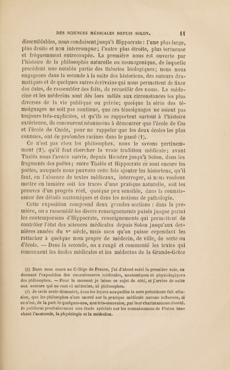 DES SCIENCES MÉDICALES DEPUIS SOLON. H dissemblables, nous conduisent jusqu’à Hippocrate: l’une plus large, plus droite et non interrompue; l’autre plus étroite, plus tortueuse et fréquemment entrecoupée. La première nous est ouverte par l’histoire de la philosophie naturelle ou cosmogonique, de laquelle procèdent une notable partie des théories biologiques; nous nous engageons dans la seconde à la suite des historiens, des auteurs dra¬ matiques et de quelques autres écrivains qui nous permettent de fixer des dates, de rassembler des faits, de recueillir des noms. La méde¬ cine et les médecins sont dès lors mêlés aux circonstances les plus diverses de la vie publique ou privée; quoique la série des té¬ moignages ne soit pas continue, que ces témoignages ne soient pas toujours très-explicites, et qu’ils se rapportent surtout à Phistoire extérieure, ils concourent néanmoins à démontrer que l’école de Cos et l’école de Cnide, pour ne rappeler que les deux écoles les plus connues, ont de profondes racines dans le passé (1). Ce n’est pas chez les philosophes, nous le savons pertinem¬ ment (2), qu’il faut chercher la vraie tradition médicale; avant Thalès nous l’avons suivie, depuis Homère jusqu’à Solon, dans les fragments des poètes; entre Thalès et Hippocrate ce sont encore les poètes, auxquels nous pouvons cette fois ajouter les historiens, qu’il faut, en l'absence de textes médicaux, interroger, si nous voulons mettre en lumière soit les traces d’une pratique naturelle, soit les preuves d’un progrès réel, quoique peu sensible, dans la connais¬ sance des détails anatomiques et dans les notions de pathologie. Cette exposition comprend deux grandes sections : dans la pre¬ mière, on a rassemblé les divers renseignements puisés jusque parmi les contemporains d’Hippocrate, renseignements qui permettent de contrôler l’état des sciences médicales depuis Solon jusqu’aux der¬ nières années du ve siècle, mais sans qu’on puisse cependant les rattacher à quelque nom propre de médecin, de ville, de secte ou d’école. — Dans la seconde, on a rangé et commenté les textes qui concernent les écoles médicales et les médecins de la Grande-Grèce (1) Dans mon cours au Collège de France, j’ai d’abord suivi la première voie, en donnant l’exposition des connaissances médicales, anatomiques et physiologiques des philosophes. — Pour le moment je laisse ce sujet de côté, et j'arrive de suite aux auteurs qui ne sont ni médecins, ni philosophes. (2) Je crois avoir démontré, dans les leçons auxquelles la note précédente fait allu¬ sion, que les philosophes n’ont exercé sur la pratique médicale aucune influence, si ce n’est, de la part de quelques-uns, une très-mauvaise, par leur charlatanisme éhonté. Je publierai prochainement une étude spéciale sur les connaissances de Platon tou¬ chant l’anatomie, la physiologie et la médecine.