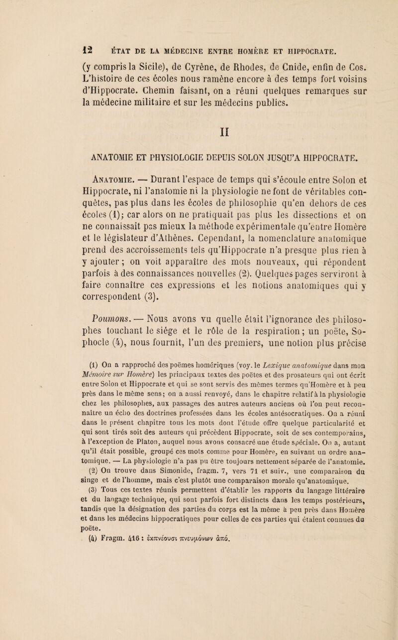 (y compris la Sicile), de Cyrène, de Rhodes, de Gnide, enfin de Cos. L’histoire de ces écoles nous ramène encore à des temps fort voisins d’Hippocrate. Chemin faisant, on a réuni quelques remarques sur la médecine militaire et sur les médecins publics. Il ANATOMIE ET PHYSIOLOGIE DEPUIS SOLON JUSQU’A HIPPOCRATE. Anatomie. — Durant l’espace de temps qui s’écoule entre Solon et Hippocrate, ni l’anatomie ni la physiologie ne font de véritables con¬ quêtes, pas plus dans les écoles de philosophie qu’en dehors de ces écoles (i); car alors on ne pratiquait pas plus les dissections et on ne connaissait pas mieux la méthode expérimentale qu’entre Homère et le législateur d’Athènes. Cependant, la nomenclature anatomique prend des accroissements tels qu’Hippocrate n’a presque plus rien à y ajouter ; on voit apparaître des mots nouveaux, qui répondent parfois à des connaissances nouvelles (2). Quelques pages serviront à faire connaître ces expressions et les notions anatomiques qui y correspondent (3). Poumons. — Nous avons vu quelle était l’ignorance des philoso¬ phes touchant le siège et le rôle de la respiration ; un poète, So¬ phocle (4), nous fournit, l’un des premiers, une notion plus précise (1) On a rapproché des poëmes homériques (voy. le Lexique anatomique dans mon Mémoire sur Homère) les principaux textes des poètes et des prosateurs qui ont écrit entre Solon et Hippocrate et qui se sont servis des mômes termes qu’Homère et à peu près dans le môme sens; on a aussi renvoyé, dans le chapitre relatif à la physiologie chez les philosophes, aux passages des autres auteurs anciens où Ton peut recon¬ naître un écho des doctrines professées dans les écoles antésocratiques. On a réuni dans le présent chapitre tous les mots dont l’étude offre quelque particularité et qui sont tirés soit des auteurs qui précèdent Hippocrate, soit de ses contemporains, à l’exception de Platon, auquel nous avons consacré une étude spéciale. On a, autant qu’il était possible, groupé ces mots comme pour Homère, en suivant un ordre ana¬ tomique. — La physiologie n’a pas pu être toujours nettement séparée de l’anatomie. (2) On trouve dans Simonide, fragm. 7, vers 71 et suiv., une comparaison du singe et de l’homme, mais c’est plutôt une comparaison morale qu’anatomique. (3) Tous ces textes réunis permettent d’établir les rapports du langage littéraire et du langage technique, qui sont parfois fort distincts dans les temps postérieurs, tandis que la désignation des parties du corps est la même à peu près dans Homère et dans les médecins hippocratiques pour celles de ces parties qui étaient connues du poète. (4) Fragm. 416 : sxtevsoucti ttv£U|xqvü>v duo.