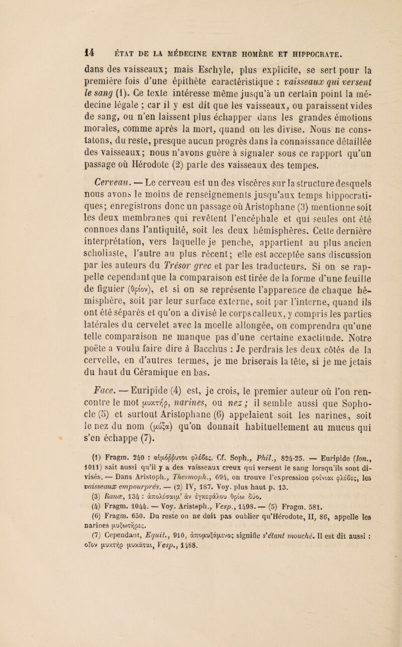 dans des vaisseaux; mais Eschyle, plus explicite, se sert pour la première fois d’une épithète caractéristique : vaisseaux qui versent le sang (1). Ce texte intéresse môme jusqu’à un certain point la mé¬ decine légale ; car il y est dit que les vaisseaux, ou paraissent vides de sang, ou n’en laissent plus échapper dans les grandes émotions morales, comme après la mort, quand on les divise. Nous ne cons¬ tatons, du reste, presque aucun progrès dans la connaissance détaillée des vaisseaux; nous n’avons guère à signaler sous ce rapport qu’un passage où Hérodote (2) parle des vaisseaux des tempes. Cerveau. — Le cerveau est un des viscères sur la structure desquels nous avons le moins de renseignements jusqu’aux temps hippocrati¬ ques; enregistrons donc un passage où Aristophane (3) mentionne soit les deux membranes qui revêtent l’encéphale et qui seules ont été connues dans l’antiquité, soit les deux hémisphères. Cette dernière interprétation, vers laquelle je penche, appartient au plus ancien scholiaste, l’autre au plus récent; elle est acceptée sans discussion par les auteurs du Trésor grec et par les traducteurs. Si on se rap¬ pelle cependant que la comparaison est tirée de la forme d’une feuille de figuier (ôpfov), et si on se représente l’apparence de chaque hé¬ misphère, soit par leur surface externe, soit par l’interne, quand ils ont été séparés et qu’on a divisé le corps calleux, y compris les parties latérales du cervelet avec la moelle allongée, on comprendra qu’une telle comparaison ne manque pas d’une certaine exactitude. Notre poëte a voulu faire dire à Bacchus : Je perdrais les deux côtés de la cervelle, en d’autres fermes, je me briserais la tête, si je me jetais du haut du Céramique en bas. Face. ■—Euripide (4) est, je crois, le premier auteur où l’on ren¬ contre le mot p-uxr^p, narines, ou nez; il semble aussi que Sopho¬ cle (5) et surtout Aristophane (6) appelaient soit les narines, soit le nez du nom (fA^a) qu’on donnait habituellement au mucus qui s’en échappe (7). (I) Fragm. 240 : cdp,oppuxot (çléêe;. Cf. Soph., PMI., 824-25. — Euripide (Ion., 4 011) sait aussi qu’il y a des vaisseaux creux qui versent le sang lorsqu’ils sont di¬ visés. — Dans Aristoph., Thesmoph., 694, on trouve l’expression çoiviai cpXéëeç, les vaisseaux empourprés. — (2) IV, 187. Voy. plus haut p. 13. (3) Rance, 134 : aTtoXecroap,’ àv eyxe^àXou Opico Suo. (4) Fragm. 1044. — Voy. Aristoph., Vesp., 1498.— (5) Fragm. 581. (6) Fragm. 650. Du reste on ne doit pas oublier qu’Hérodote, II, 86, appelle les narines p.u^wx^psç. (7) Cependant, Equit., 910, àxcopuAàpisvoç signifie s'étant mouché. Il est dit aussi : ol'ov [xuxxyjp [xuxâxat,, Vesp., 1488.