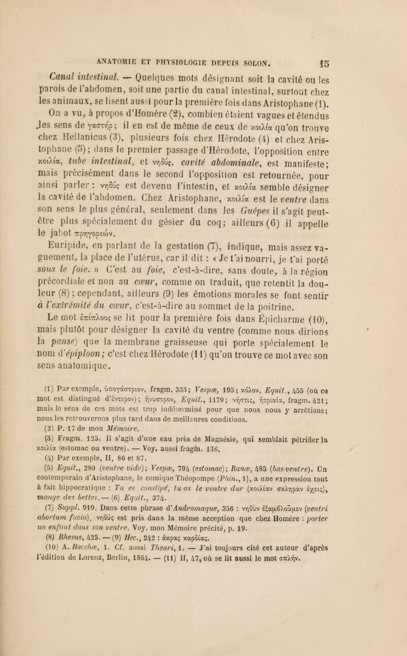 Canal intestinal — Quelques mots désignant soit la cavité ou les parois de l’abdomen, soit une partie du canal intestinal, surtout chez les animaux, se lisent aussi pour la première fois dans Aristophane (1). On a vu, à propos d’Homère (2), combien étaient vagues et étendus .les sens de yatrnip; il en est de même de ceux de xoiMoc qu’on trouve chez Hellanicus (3), plusieurs fois chez Hérodote (4) et chez Aris¬ tophane (5); dans le premier passage d’Hérodote, l’opposition entre xoiXta, tube intestinalet vvjSuç, cavité abdominale, est manifeste; mais précisément dans le second l’opposition est retournée, pour ainsi parler : vvjSuç est devenu l’intestin, et xotXia semble désigner la cavité de 1 abdomen. Chez Aristophane, xoOua est le ventre dans son sens le plus général, seulement dans les Guêpes il s'agit peut- être plus spécialement du gésier du coq; ailleurs (6) il appelle le jabot irpYiyopecov. Euripide, en parlant de la gestation (7), indique, mais assez va¬ guement, la place de l’utérus, car il dit : « Jet ai nourri, je t’ai porté sous le foie. » C’est au foie, c’est-à-dire, sans doute, à la région précordiale et non au cœur, comme on traduit, que retentit la dou¬ leur (8); cependant, ailleurs (9) les émotions morales se font sentir à Vexlrémité du cœur, c’est-à-dire au sommet de la poitrine. Le mot iTmcXooçse lit pour la première fois dans Ëpicharme (iO), mais plutôt pour désigner la cavité du ventre (comme nous dirions la panse) que la membrane graisseuse qui porte spécialement le nom d’épiploon; c’est chez Hérodote (11) qu’on trouve ce mot avec son sens anatomique. fl) Par exemple, OTroyàcrTpiov, fragm. 333; Vespœ, 195; xoXov, Equit., 455 (où cq mot est distingué d’evxepov); ^vuarpov, Equit., 1179; v-qcruç, yjTpioua, fragm. 421; mais le sens de ces mots est trop indéterminé pour que nous nous y arrêtions; nous les retrouverons plus tard dans de meilleures conditions. (2) P. 17 de mon Mémoire. (3) Fragm. 125. Il s’agit d’une eau près de Magnésie, qui semblait pétrifier la xoiXia (estomac ou ventre). — Voy. aussi fragm. 136. (4) Par exemple, II, 86 et 87. (5) Equit., 280 (ventre vide)-, Vespœ, 794 (estomac); Ranœ, 485 (bas-ventre). Un contemporain d’Aristophane, le comique Théopompe (.Phin., 1), a une expression tout à fait hippocratique : Tu es constipé, tu as le ventre dur (xoiXiav axXripàv e^eiç), mange des bettes.— (6) Equit., 374. (7) Suppl. 919. Dans cette phrase d ' Andromaque, 356 : vy] 3ùv s£ap.êXou[j.£v (■vent ri abortum facio)} vr(ouç est pris dans la même acception que chez Homère : porter un enfant dans son ventre. Voy. mon Mémoire précité, p. 19. (8) Rhésus, 425. —(9) Hec., 242 : àxpaç xapôtaç. (10) A. Bacchœ, 1. Cf. aussi Theari, l. — J’ai toujours cité cet auteur d’après