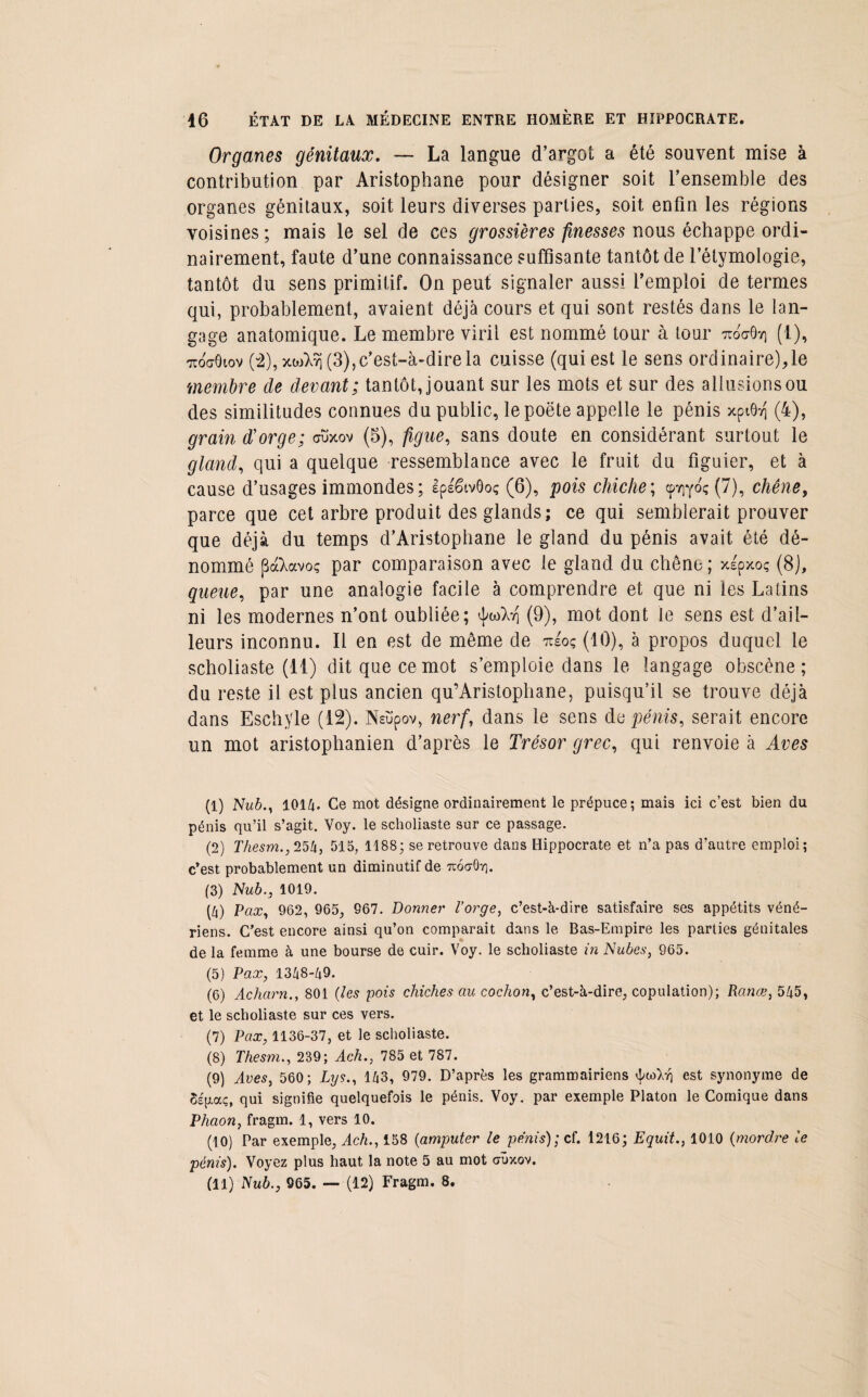 Organes génitaux. — La langue d’argot a été souvent mise à contribution par Aristophane pour désigner soit l’ensemble des organes génitaux, soit leurs diverses parties, soit enfin les régions voisines ; mais le sel de ces grossières finesses nous échappe ordi¬ nairement, faute d’une connaissance suffisante tantôt de l’étymologie, tantôt du sens primitif. On peut signaler aussi l’emploi de termes qui, probablement, avaient déjà cours et qui sont restés dans le lan¬ gage anatomique. Le membre viril est nommé tour à tour ttoo-Ôy) (1), icoffôiov (2), y.u)é}\ (3), c’est-à-dire la cuisse (qui est le sens ordinaire),le membre de devant; tantôt, jouant sur les mots et sur des allusions ou des similitudes connues du public, lepoëte appelle le pénis xptôii (4), grain d'orge; ouxov (5), figue, sans doute en considérant surtout le gland, qui a quelque ressemblance avec le fruit du figuier, et à cause d’usages immondes; Ipéëtvôoç (6), pois chiche; cpYiyoç (7), chêne, parce que cet arbre produit des glands; ce qui semblerait prouver que déjà du temps d’Aristophane le gland du pénis avait été dé¬ nommé pd&avoç par comparaison avec le gland du chêne; xspxoç (8J, queue, par une analogie facile à comprendre et que ni les Latins ni les modernes n’ont oubliée; (9), mot dont le sens est d’ail¬ leurs inconnu. Il en est de même de néoq (10), à propos duquel le scholiaste (11) dit que ce mot s’emploie dans le langage obscène; du reste il est plus ancien qu’Aristophane, puisqu’il se trouve déjà dans Eschyle (12). Nsüpov, nerf, dans le sens de pénis, serait encore un mot aristophanien d’après le Trésor grec, qui renvoie à Ares (1) Nub., 1014. Ce mot désigne ordinairement le prépuce; mais ici c’est bien du pénis qu’il s’agit. Voy. le scholiaste sur ce passage. (2) Thesm., 254, 515, 1188; se retrouve dans Hippocrate et n’a pas d’autre emploi; c’est probablement un diminutif de u6<t0y]. (3) Nub., 1019. (4) Vax, 962, 965, 967. Donner l’orge, c’est-à-dire satisfaire ses appétits véné¬ riens. C’est encore ainsi qu’on comparait dans le Bas-Empire les parties génitales de la femme à une bourse de cuir. Voy. le scholiaste in Nubes, 965. (5) Pax, 1348-49. (6) Acharn., 801 (les pois chiches au cochon, c’est-à-dire, copulation); Ranœ, 545, et le scholiaste sur ces vers. (7) Pax, 1136-37, et le scholiaste. (8) Thesm., 239; Ach., 785 et 787. (9) Aves, 560; Lys., 143, 979. D’après les grammairiens est synonyme de SÉ|xocç, qui signifie quelquefois le pénis. Voy. par exemple Platon le Comique dans Phaon, fragm. 1, vers 10. (10) Par exemple, Ach., 158 (amputer le pénis); cf. 1216; Equit., 1010 (mordre le pénis). Voyez plus haut la note 5 au mot cxûxov.