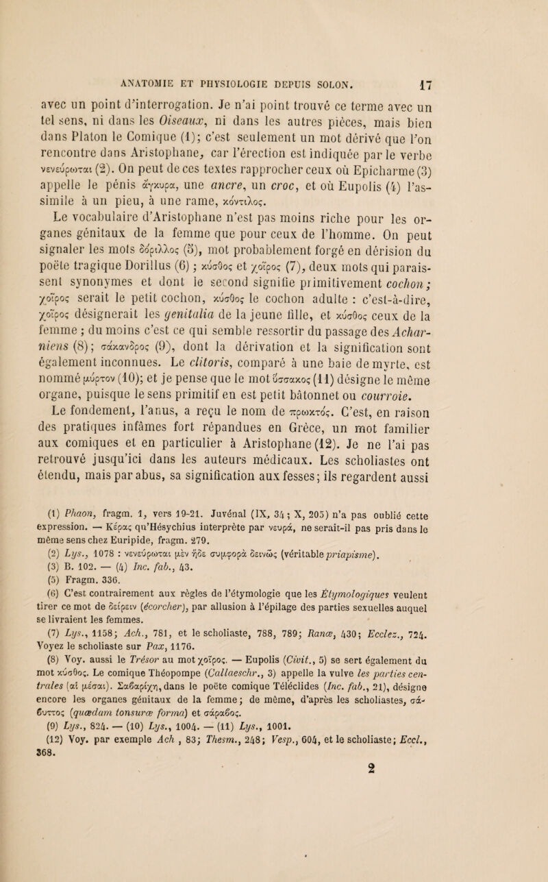 avec un point d'interrogation. Je n’ai point trouvé ce terme avec un tel sens, ni clans les Oiseaux, ni dans les autres pièces, mais bien dans Platon le Comique (1); c’est seulement un mot dérivé que l'on rencontre dans Aristophane,, car l’érection est indiquée parle verbe v£V£uptoxai (2). On peut de ces textes rapprocher ceux où Epicharme (3) appelle le pénis ayxupa, une ancre, un croc, et où Eupolis (4) l’as¬ simile à un pieu, à une rame, xovtiXoç. Le vocabulaire d’Aristophane n’est pas moins riche pour les or¬ ganes génitaux de la femme que pour ceux de l’homme. On peut signaler les mots SoptXXoç (5), mot probablement forgé en dérision du poêle tragique Dorillus (6) ; xuaOoç et pïpoç (1), deux mots qui parais¬ sent synonymes et dont ie second signifie primitivement cochon; X,o~poç serait le petit cochon, xuaOoç le cochon adulte : c’est-à-dire, Xoipoç désignerait les genitalia de la jeune fille, et xu<j8oç ceux de la femme ; du moins c’est ce qui semble ressortir du passage des Achar- niens (8); craxavSpoç (9), dont la dérivation et la signification sont également inconnues. Le clitoris, comparé à une baie de myrte, est nommé [Auprov (10); et je pense que le motüsc-axoç(ll) désigne 1e meme organe, puisque le sens primitif en est petit bâtonnet ou courroie. Le fondement, l’anus, a reçu le nom de 7rpo)xtoç. C’est, en raison des pratiques infâmes fort répandues en Grèce, un mot familier aux comiques et en particulier à Aristophane (12). Je ne l’ai pas retrouvé jusqu’ici dans les auteurs médicaux. Les scholiastes ont étendu, mais par abus, sa signification aux fesses; ils regardent aussi (1) Phaon, fragm. 1, vers 19-21. Juvénal (IX, 34; X, 205) n’a pas oublié cette expression. — Képa; qu’Hésychius interprète par vsupdc, ne serait-il pas pris dans le môme sens chez Euripide, fragm. 279. (2) Lys., 1078 : veveupcoTat fxsv r\ùz aup.tpopà 8eivâ>ç (véritable priapisme). (3) B. 102. — (4) Inc. fab., 43. (5) Fragm. 336. (6) C’est contrairement aux règles de l’étymologie que les Étymologiques veulent tirer ce mot de Setpeiv [écorcher), par allusion à l’épilage des parties sexuelles auquel se livraient les femmes. (7) Lys., 1158; Ach., 781, et le scholiaste, 788, 789; Rance, 430; Ecclez., 724. Voyez le scholiaste sur Fax, 1176. (8) Voy. aussi le Trésor au mot xoipoç. — Eupolis (Civit., 5) se sert également du mot xéoOoç. Le comique Théopompe (Callaeschr., 3) appelle la vulve les parties cen¬ trales (al piaai). Saêapi'x’O, dans le poète comique Téléclides [Inc. fab., 21), désigne encore les organes génitaux de la femme; de môme, d’après les scholiastes, crà- Cutto; [quœdam tonsurœ forma) et c-àpaêoç. (9) Lys.y 824. — (10) Lys., 1004. — (11) Lys., 1001. (12) Voy. par exemple Ach , 83; Thesm., 248; Vesp., 604, et le scholiaste; Eccl., 368. 2