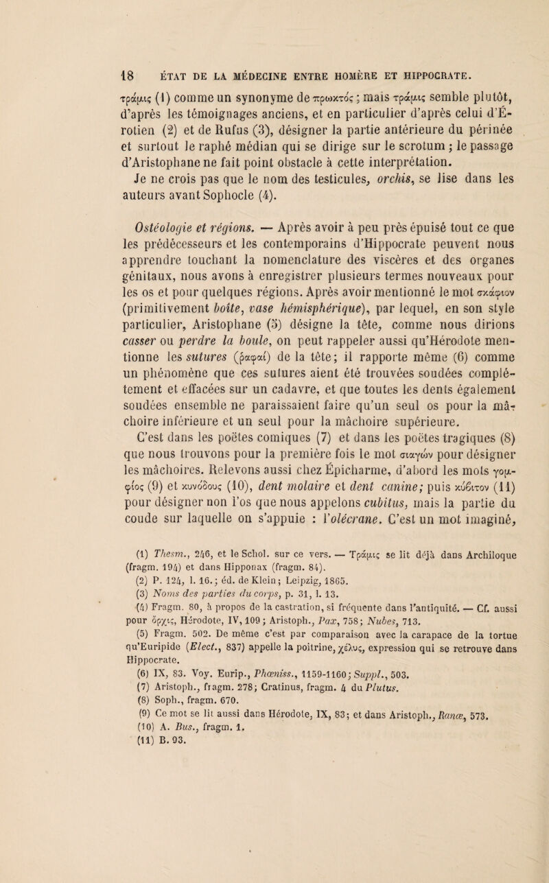 Tpafxiç (1) comme un synonyme de 7tpwxToç ; mais rpapuç semble plutôt, d’après les témoignages anciens, et en particulier d’après celui d’É- rotien (2) et de Rufus (3), désigner la partie antérieure du périnée et surtout Je raphé médian qui se dirige sur le scrotum ; le passage d’Aristophane ne fait point obstacle à cette interprétation. Je ne crois pas que le nom des testicules, orchis, se lise dans les auteurs avant Sophocle (4). Ostéologie et régions, — Après avoir à peu près épuisé tout ce que les prédécesseurs et les contemporains d’Hippocrate peuvent nous apprendre touchant la nomenclature des viscères et des organes génitaux, nous avons à enregistrer plusieurs termes nouveaux pour les os et pour quelques régions. Après avoir mentionné le mot erxacptov (primitivement boîte, vase hémisphérique), par lequel, en son style particulier, Aristophane (5) désigne la tête, comme nous dirions casser ou perdre la boule, on peut rappeler aussi qu’Hérodote men¬ tionne les sutures (pacpai) de la tête; il rapporte même (6) comme un phénomène que ces sutures aient été trouvées soudées complè¬ tement et effacées sur un cadavre, et que toutes les dents également soudées ensemble ne paraissaient faire qu’un seul os pour la mâ¬ choire inférieure et un seul pour la mâchoire supérieure. C’est dans les poètes comiques (7) et dans les poètes tragiques (8) que nous trouvons pour la première fois le mot atayoïv pour désigner les mâchoires. Relevons aussi chez Épicharme, d’abord les mots yog- cpi'oç (9) et xuvo'Souç (10), dent molaire et dent canine; puis xuétxov (11) pour désigner non l’os que nous appelons cubitus, mais la partie du coude sur laquelle on s’appuie : l’olécrane. C’est un mot imaginé, (1) Thesm., 246, et le Schol. sur ce vers. — Tpàptç se lit déjà dans Archiloque (fragm. 194) et dans Hipponax (fragm. 84). (2) P. 124, 1. 16.; éd. de Klein; Leipzig, 1865. (3) Noms des parties du corps, p. 31, 1. 13. (4) Fragm. 80, à propos de la castration, si fréquente dans l’antiquité. — Cf. aussi pour ôpxiç, Hérodote, IV, 109 ; Aristoph., Fax, 758; Nubes, 713. (5) Fragm. 502. De même c’est par comparaison avec la carapace de la tortue qu’Euripide (Elect., 837) appelle la poitrine, ^éXvç, expression qui se retrouve dans Hippocrate. (6) IX, 83. Voy. Eurip., Fhœniss., 1159-1160; Suppl., 503. (7) Aristoph., fiagm. 278; Cratinus, fragm. 4 du P lut us. (8) Soph., fragm. 670. (9) Ce mot se lit aussi dans Hérodote, IX, 83; et dans Aristoph., Ranœ, 573. (10) A. Bus., fragm. 1. (11) B. 93.