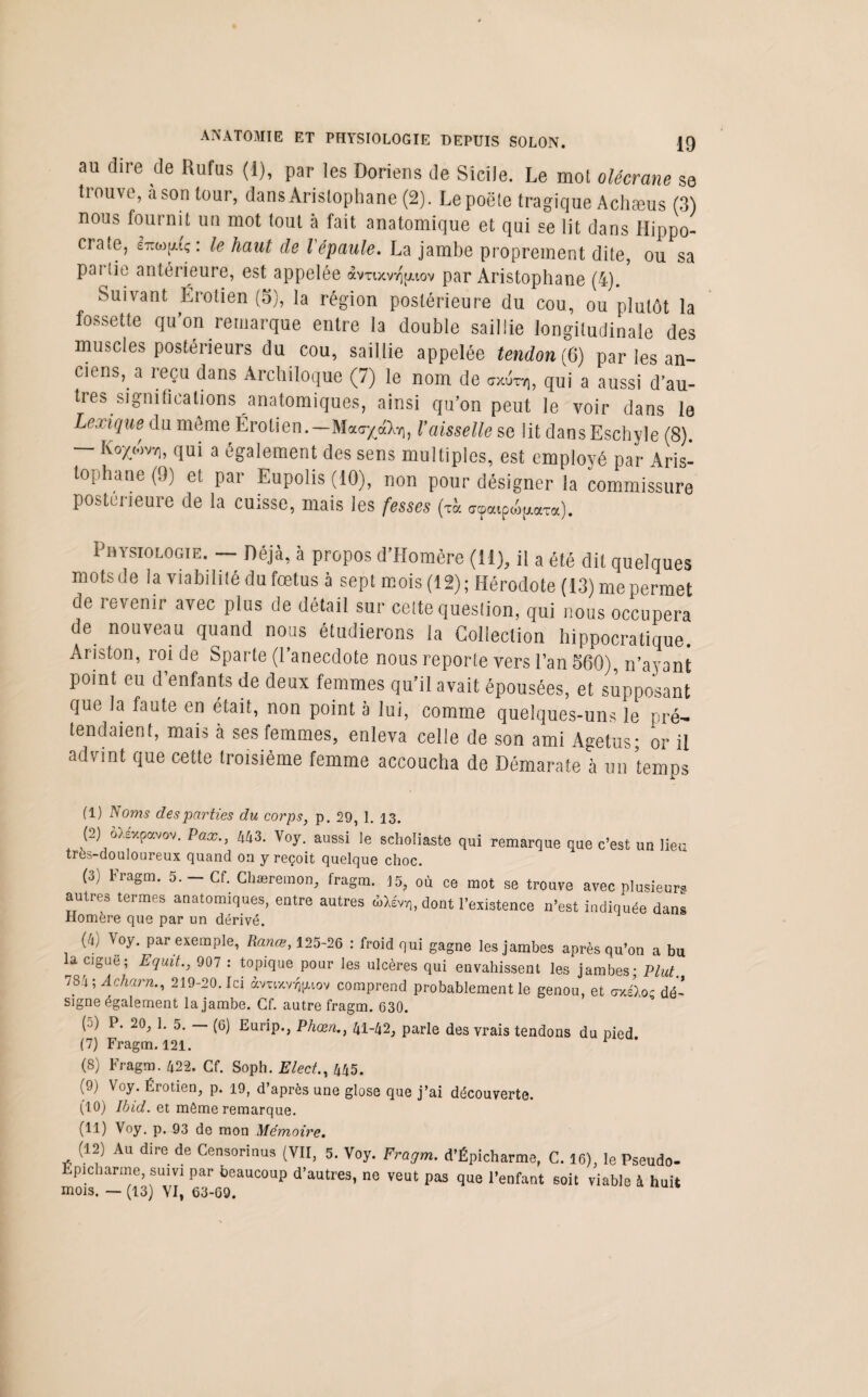 au dire de Rufus (1), par les Doriens de Sicile. Le mol olécrane se trouve, a son tour, dans Aristophane (2). Le poêle tragique Achæus (3) nous fournit un mot tout à fait anatomique et qui se lit dans Hippo- craie, Itm(uç: le haut de l'épaule. La jambe proprement dite, ou sa pai lie antérieure, est appelée avnxvrjjjuov par Aristophane (4). Suivant Érotien (5), la région postérieure du cou, ou plutôt la fossette qu’on remarque entre la double saillie longitudinale des muscles postérieurs du cou, saillie appelée tendon (6) par les an¬ ciens, a reçu dans Archiloque (7) le nom de <jxuty), qui a aussi d’au¬ tres significations anatomiques, ainsi qu’on peut le voir dans le Lexique du meme Érotien.—Maa^à^, Vaisselle se lit dansEschyle (8). — Ko^ovvj, qui a également des sens multiples, est employé par Aris¬ tophane (9) et par Eupolis (10), non pour désigner la commissure postérieure de la cuisse, mais les fesses (th «paipe^a). Physiologie. — Déjà, à propos d’Homère (11), il a été dit quelques mots delà viabilité du fœtus à sept mois (12) ; Hérodote (13) me permet de revenir avec plus de détail sur celte question, qui nous occupera de. nouveau quand nous étudierons la Collection hippocratique. Ariston, roi de Sparte (l’anecdote nous reporte vers l’an 560), n’ayant point eu d enfants de deux femmes qu’il avait épousées, et supposant que la faute en était, non point à lui, comme quelques-uns le pré¬ tendaient, mais à ses femmes, enleva celle de son ami Agetus* or il advint que cette troisième femme accoucha de Démarate à un temps (1) JS oms des parties du corps, p. 29, 1. 13. (2) oXexpavov. Pax., 443. Voy. aussi le scholiaste qui remarque que c’est un lieu tres-douloureux quand on y reçoit quelque choc. (3) Fragm. 5. - Cf. Chæremon, fragm. 15, où ce mot se trouve avec plusieurs autres termes anatomiques, entre autres dùew,, dont l'existence n’est indiquée dans Homère que par un dérivé. (Il) Voy. par exemple, Rance, 125-26 : froid qui gagne les jambes après qu’on a bu a ciguë ; Equit., 907 : topique pour les ulcères qui envahissent les jambes- Plut. 784; Acharn., 219-20. Ici àvuxvv^iov comprend probablement le genou, et uxéloc dé¬ signe également la jambe. Cf. autre fragm. 630. (5) P. 20, 1. 5. - (6) Eurip., Phœn., 41-42, parle des vrais tendons du pied (7) Fragm. 121. 1 2 3 * 5 (8) Fragm. 422. Cf. Soph. Elect., 445. (9) Voy. Érotien, p. 19, d’après une glose que j’ai découverte. (10) Ibid, et môme remarque. (11) Voy. p. 93 de mon Mémoire. (12) Au dire de Censorinus (VII, 5. Voy. Fragm. d’Épicharme, C. 16), le Pseudo- Epicharme, suivi par beaucoup d’autres, ne veut pas que l’enfant soit viable à huit mois. — (13) VI, 63-69.