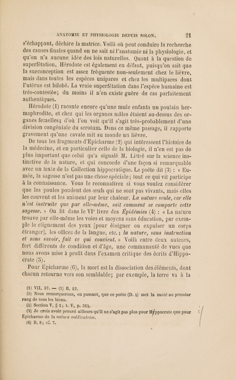 s échappant, déchire la matrice. Voilà où peut conduire la recherche des causes ünales quand on ne sait ni l’anatomie ni la physiologie, et qu on n a aucune idée des lois naturelles. Quant à la question de superfétation, Hérodote est également en défaut, puisqu’on sait que la surconception est assez fréquente non-seulement chez le lièvre, mais dans toutes les espèces unipares et chez les multipares dont 1 utérus est bilobô. La vraie superfétation dans l’espèce humaine est très-contestée; du moins il n’en existe guère de cas parfaitement authentiques. Hérodote (1) raconte encore qu’une mule enfanta un poulain her¬ maphrodite, et chez qui les organes mâles étaient au-dessus des or¬ ganes femelles; d’où l’on voit qufil s’agit très-probablement d’une division congéniale du scrotum. Dans ce même passage, il rapporte gravement qu’une cavale mit au monde un lièvre. De tous les fragments d’Epicharme (2) qui intéressent l’histoire de la médecine, et en particulier celle de la biologie, il n’en est pas de plus important que celui qu’a signalé M. Littré sur la science ins¬ tinctive de la nature, et qui concorde d’une façon si remarquable avec un texte de la Collection hippocratique. Le poëte dit (3) : « Eu- mée, la sagesse n’est pas une chose spéciale; tout ce qui vit participe à la connaissance. Vous le reconnaîtrez si vous voulez considérer que les poules pondent des œufs qui ne sont pas vivants, mais elles les couvent et les animent par leur chaleur. La nature seule, car elle n est instruite que par elle-même, sait comment se comporte cette sagesse. » On lit dans le VIe livre des Épidémies (4) : « La nature trouve par elle-même les voies et moyens sans éducation, par exem¬ ple le clignement des yeux [pour éloigner ou expulser un corps étranger], les offices de la langue, etc. ; la nature, sans instruction et sans savoir, fait ce qui convient. » Voilà entre deux auteurs, fort différents de condition et d’âge, une communauté de vues que nous avons mise à profit dans l’examen critique des écrits d’Hippo¬ crate (5). Pour Ëpicharme (6), la mort est la dissociation des éléments, dont chacun retourne vers son semblable; par exemple, la terre va à la (1) VII, 57. — (2) B, 42. (3) Nous remarquerons, en passant, que ce poëte (D. 4) met la santé au premier rang de tous les biens. (4) Section V, § 1 ; t. V, p. 314. (5) Je crois avoir prouvé ailleurs qu’il ne s’agit pas plus pour Hyppocrate que pour Épicharme de la nature médicatrice. (6) B. 8 ; cf. 7.