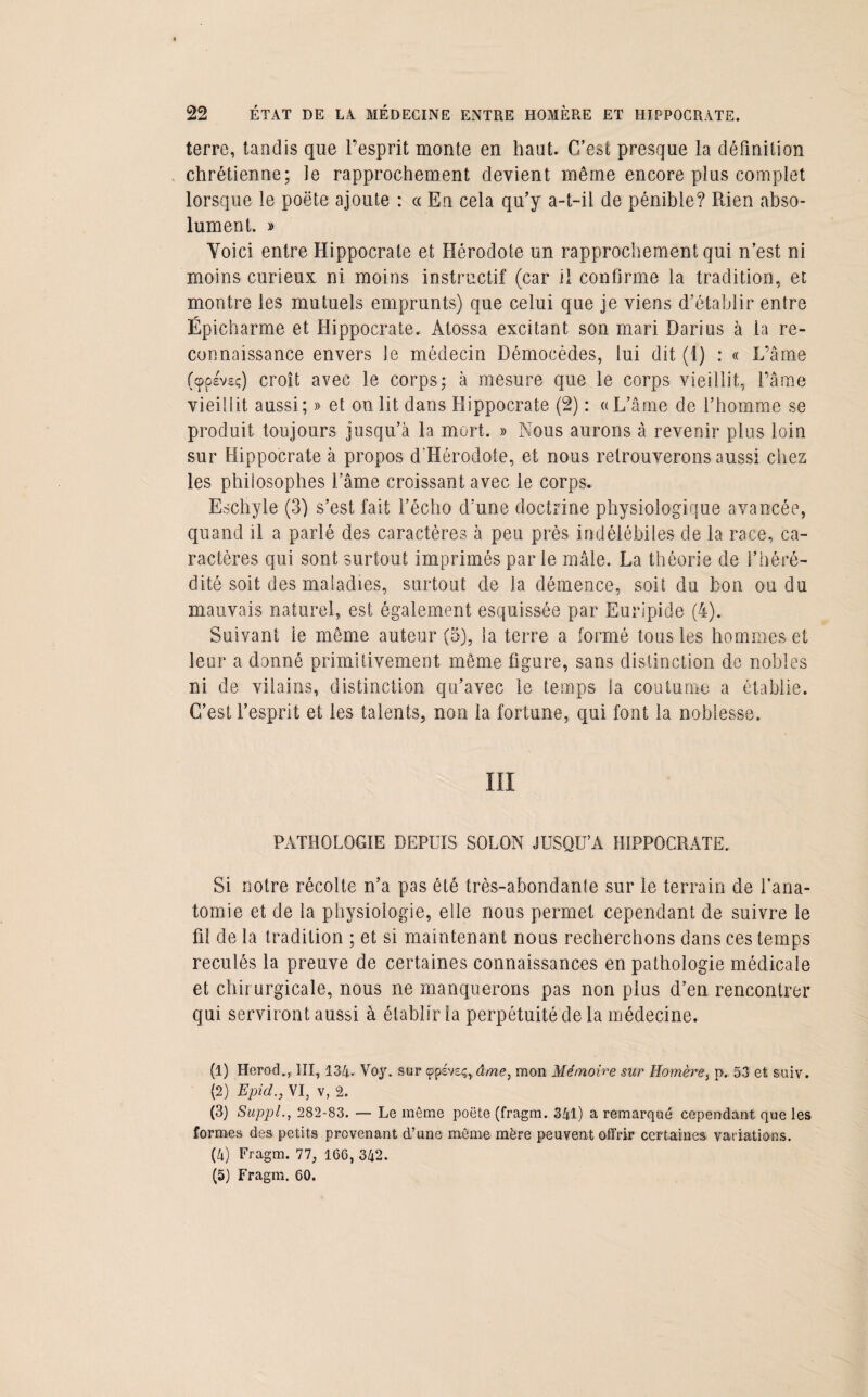 terre, tandis que l'esprit monte en haut. C’est presque la définition , chrétienne; le rapprochement devient même encore plus complet lorsque le poëte ajoute : « En cela qu’y a-t-il de pénible? Rien abso¬ lument. y> Voici entre Hippocrate et Hérodote un rapprochement qui n’est ni moins curieux ni moins instructif (car il confirme la tradition, et montre les mutuels emprunts) que celui que je viens d’établir entre Épicharme et Hippocrate. Àtossa excitant son mari Darius à la re¬ connaissance envers le médecin Démocèdes, lui dit (1) : « L’âme (cppsvsç) croît avec le corps; à mesure que le corps vieillit, l’âme vieillit aussi; » et on lit dans Hippocrate (2) : « L’âme de l’homme se produit toujours jusqu’à la mort. » Nous aurons à revenir plus loin sur Hippocrate à propos d’Hérodote, et nous retrouverons aussi chez les philosophes l’âme croissant avec le corps. Eschyle (3) s’est fait l’écho d’une doctrine physiologique avancée, quand il a parlé des caractères à peu près indélébiles de la race, ca¬ ractères qui sont surtout imprimés par le mâle. La théorie de l’héré¬ dité soit des maladies, surtout de la démence, soit du bon ou du mauvais naturel, est également esquissée par Euripide (4). Suivant le même auteur (5), la terre a formé tous les hommes et leur a donné primitivement même figure, sans distinction de nobles ni de vilains, distinction qu’avec le temps la coutume a établie. C’est l’esprit et les talents, non la fortune, qui font la noblesse. III PATHOLOGIE DEPUIS SOLON JUSQU’A HIPPOCRATE. Si notre récolte n’a pas été très-abondante sur le terrain de l’ana¬ tomie et de la physiologie, elle nous permet cependant de suivre le fil de la tradition ; et si maintenant nous recherchons dans ces temps reculés la preuve de certaines connaissances en pathologie médicale et chir urgicale, nous ne manquerons pas non plus d’en rencontrer qui serviront aussi à établir la perpétuité de la médecine. (1) Herod., III, 134. Voy. sur cppsveç, âme, mon Mémoire sur Homère, p. 53 et suiv. (2) EpidVI, v, 2. (3) Suppl., 282-83. — Le même poëte (fragm. 341) a remarqué cependant que les formes des petits provenant d’une même mère peuvent offrir certaines variations. (4) Fragm. 77, 166, 342. (5) Fragm. 60.