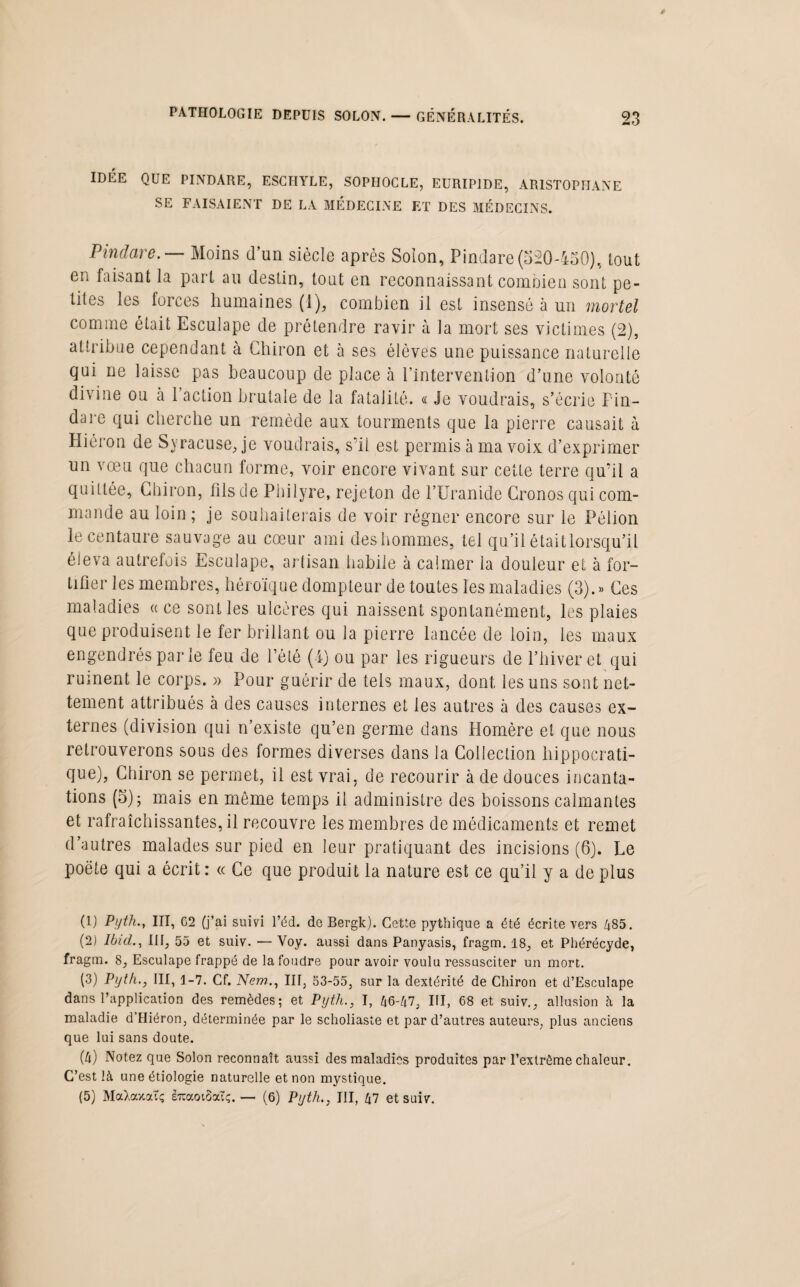 IDÉE QUE PINDARE, ESCHYLE, SOPHOCLE, EURIPIDE, ARISTOPHANE SE FAISAIENT DE LA MÉDECINE ET DES MÉDECINS. Pindare. — Moins d’un siècle après Solon, Pindare(520-450), tout en faisant la part au destin, tout en reconnaissant combien sont pe¬ tites les forces humaines (1), combien il est insensé à un mortel comme était Esculape de prétendre ravir à la mort ses victimes (2), attribue cependant à Clairon et à ses élèves une puissance naturelle qui ne laisse pas beaucoup de place à l’intervention d’une volonté divine ou à 1 action brutale de la fatalité. « Je voudrais, s’écrie Pin- un vœu que chacun forme, voir encore vivant sur cette terre qu’il a quittée. Clairon, fils de Philyre, rejetoia de l’Uranide Cronos qui com¬ mande au loin ; je souhaiterais de voir régner encore sur le Pélion le centaure sauvage au cœur ami deshommes, tel qu’il étaitlorsqu'il éleva autrefois Esculape, artisan habile à calmer la douleur et à for- thier les membres, héroïque dompteur de toutes les maladies (3).» Ces maladies « ce sont les ulcères qui naissent spontanément, les plaies que produisent le fer brillant ou la pierre lancée de loin, les maux engendrés par le feu de l’été (-4) ou par les rigueurs de l’hiver et qui ruinent le corps. » Pour guérir de tels maux, dont les uns sont net¬ tement attribués à des causes internes et les autres à des causes ex¬ ternes (division qui n’existe qu’en germe dans Homère et que nous retrouverons sous des formes diverses dans la Collection hippocrati¬ que), Chiron se permet, il est vrai, de recourir à de douces incanta¬ tions (5); mais en même temps il administre des boissons calmantes et rafraîchissantes, il recouvre les membres de médicaments et remet d’autres malades sur pied en leur pratiquant des incisions (6). Le poète qui a écrit : « Ce que produit la nature est ce qu’il y a de plus (1) Pyth., III, 62 (j’ai suivi l’éd. de Bergk). Cette pythique a été écrite vers 485. (2) Ibid., lit, 55 et suiv. — Voy. aussi dans Panyasis, fragm. 18, et Phérécyde, fragm. 8, Esculape frappé de la foudre pour avoir voulu ressusciter un mort. (3) Pyth., III, 1-7. Cf. New.., III, 53-55, sur la dextérité de Chiron et d’Esculape dans l’application des remèdes; et Pyth., I, 46-47, III, 68 et suiv., allusion à la maladie d’IIiéron, déterminée par le scholiaste et par d’autres auteurs, plus anciens que lui sans doute. (4) Notez que Solon reconnaît aussi des maladies produites par l’extrême chaleur. C’est là une étiologie naturelle et non mystique. (5) MaXaxatç euaoiSaïç. — (6) Pyth., III, 47 et suiv.