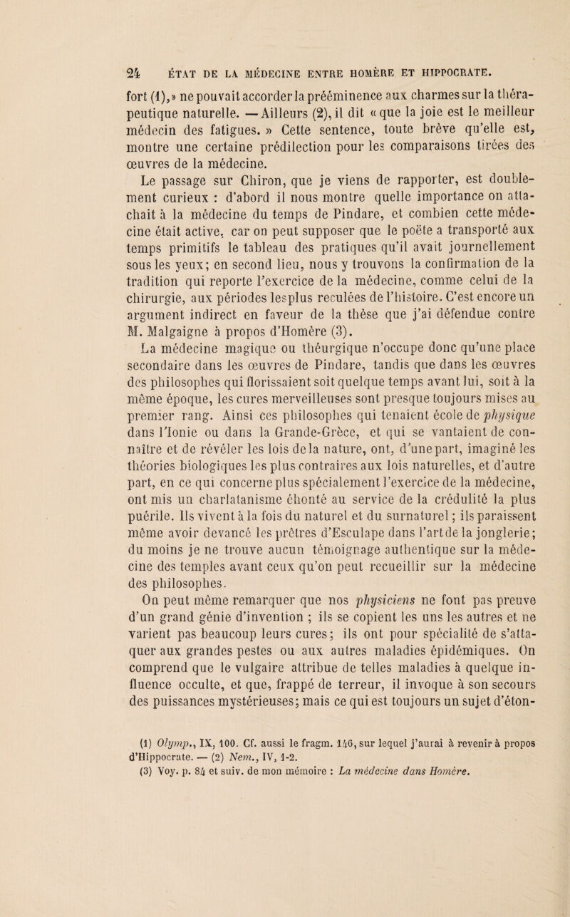 fort (1),» ne pouvait accorder la prééminence aux charmes sur la théra¬ peutique naturelle. —Ailleurs (2), il dit « que la joie est le meilleur médecin des fatigues. » Cette sentence, toute brève qu’elle est, montre une certaine prédilection pour les comparaisons tirées des oeuvres de la médecine. Le passage sur Cbiron, que je viens de rapporter, est double¬ ment curieux : d’abord il nous montre quelle importance on atta¬ chait à la médecine du temps de Pindare, et combien cette méde¬ cine était active, car on peut supposer que le poëte a transporté aux temps primitifs le tableau des pratiques qu’il avait journellement sous les yeux; en second lieu, nous y trouvons la confirmation de la tradition qui reporte Pexercice de la médecine, comme celui de la chirurgie, aux périodes lesplus reculées de l’histoire. C’est encore un argument indirect en faveur de la thèse que j’ai défendue contre M. Malgaigne à propos d’Homère (3). La médecine magique ou théurgique n’occupe donc qu’une place secondaire dans les œuvres de Pindare, tandis que dans les œuvres des philosophes qui florissaient soit quelque temps avant lui, soit à la même époque, les cures merveilleuses sont presque toujours mises au premier rang. Ainsi ces philosophes qui tenaient école de physique dans llonie ou dans la Grande-Grèce, et qui se vantaient de con¬ naître et de révéler les lois delà nature, ont, d’une part, imaginé les théories biologiques les plus contraires aux lois naturelles, et d’autre part, en ce qui concerne plus spécialement l’exercice de la médecine, ont mis un charlatanisme éhonté au service de la crédulité la plus puérile, lis vivent à la fois du naturel et du surnaturel ; ils paraissent môme avoir devancé les prêtres d’Esculape dans l’art de la jonglerie; du moins je ne trouve aucun témoignage authentique sur la méde¬ cine des temples avant ceux qu’on peut recueillir sur la médecine des philosophes. On peut même remarquer que nos physiciens ne font pas preuve d’un grand génie d’invention ; ils se copient les uns les autres et ne varient pas beaucoup leurs cures; ils ont pour spécialité de s’atta¬ quer aux grandes pestes ou aux autres maladies épidémiques. On comprend que le vulgaire attribue de telles maladies à quelque in¬ fluence occulte, et que, frappé de terreur, il invoque à son secours des puissances mystérieuses; mais ce qui est toujours un sujet d’éton- (1) OlympIX, 100. Cf. aussi le fragm. 146,sur lequel j’aurai à revenir à propos d’Hippocrate. — (2) Nem., IV, 1-2. (3) Voy. p. 84 et suiv. de mon mémoire : La médecine dans Homère.