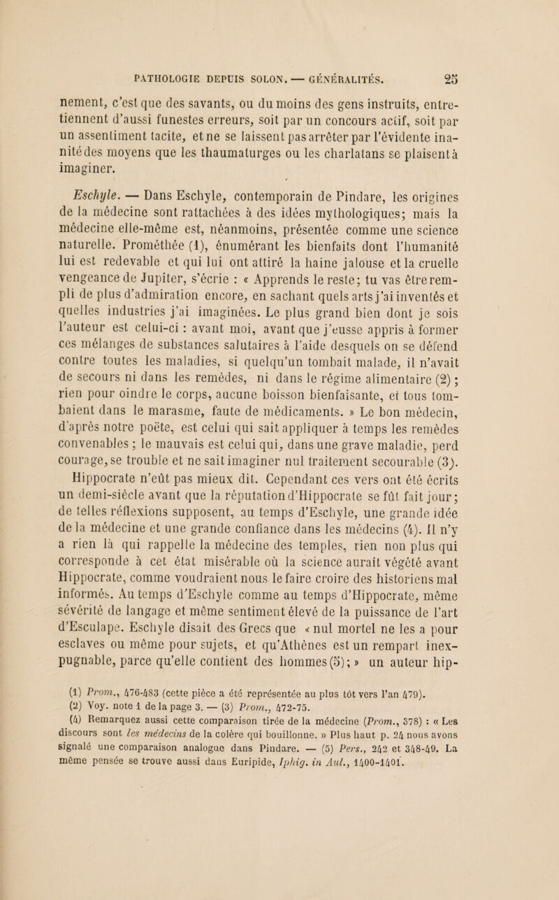 nement, c’est que des savants, ou du moins des gens instruits, entre¬ tiennent d’aussi funestes erreurs, soit par un concours actif, soit par un assentiment tacite, et ne se laissent pas arrêter par l’évidente ina¬ nité des moyens que les thaumaturges ou les charlatans se plaisent à imaginer. Eschyle. — Dans Eschyle, contemporain de Pindare, les origines de la médecine sont rattachées à des idées mythologiques; mais la médecine elle-même est, néanmoins, présentée comme une science naturelle. Prométhée (1), énumérant les bienfaits dont l’humanité lui est redevable et qui lui ont attiré la haine jalouse et la cruelle vengeance de Jupiter, s’écrie : « Apprends le reste; tu vas être rem¬ pli de plus d’admiration encore, en sachant quels arts j’ai inventés et quelles industries j’ai imaginées. Le plus grand bien dont je sois l’auteur est celui-ci : avant moi, avant que j’eusse appris à former ces mélanges de substances salutaires à l’aide desquels on se défend contre toutes les maladies, si quelqu’un tombait malade, il n’avait de secours ni dans les remèdes, ni dans le régime alimentaire (2) ; rien pour oindre le corps, aucune boisson bienfaisante, et tous tom¬ baient dans le marasme, faute de médicaments. » Le bon médecin, d'après notre poëte, est celui qui sait appliquer à temps les remèdes convenables ; le mauvais est celui qui, dans une grave maladie, perd courage, se trouble et ne sait imaginer nul traitement secourable (3). Hippocrate n’eût pas mieux dit. Cependant ces vers ont été écrits un demi-siècle avant que la réputation d’Hippocrate se fût fait jour; de telles réflexions supposent, au temps d’Eschyle, une grande idée de la médecine et une grande confiance dans les médecins (4). 11 n’y a rien là qui rappelle la médecine des temples, rien non plus qui corresponde à cet état misérable où la science aurait végété avant Hippocrate, comme voudraient nous le faire croire des historiens mal informés. Au temps d’Eschyle comme au temps d’Hippocrate, même sévérité de langage et même sentiment élevé de la puissance de l’art d’Esculape. Eschyle disait des Grecs que «nul mortel ne les a pour esclaves ou même pour sujets, et qu’Athènes est un rempart inex¬ pugnable, parce qu’elle contient des hommes (5);» un auteur hip- (1) Prom., 476-483 (cette pièce a été représentée au plus tôt vers l’an 479). (2) Voy. note 1 de la page 3. — (3) Prom., 472-75. (4) Remarquez aussi cette comparaison tirée de la médecine {Prom., 378) : « Les discours sont les médecins de la colère qui bouillonne. » Plus haut p. 24 nous avons signalé une comparaison analogue dans Pindare. — (5) Pers., 242 et 348-49. La même pensée se trouve aussi dans Euripide, Iphig. in Aul., 1400-1401.