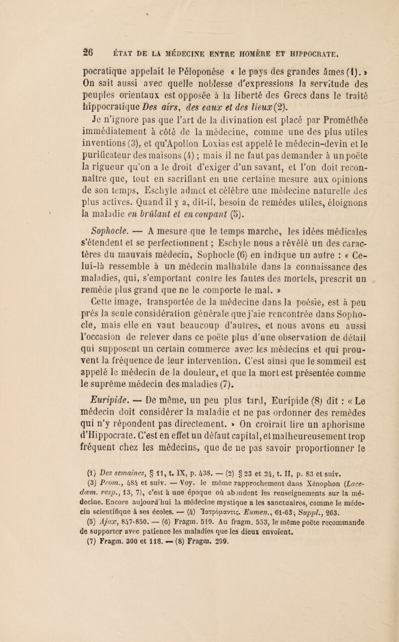 pocratique appelait le Péloponèse « le pays des grandes âmes (1). » On sait aussi avec quelle noblesse d’expressions la servitude des peuples orientaux est opposée à la liberté des Grecs dans le traité hippocratique Des airs, clés eaux et des lieux(2). Je n’ignore pas que l’art de la divination est placé par Prométhée immédiatement à côté de la médecine, comme une des plus utiles inventions (3), et qu’Apollon Loxias est appelé le médecin-devin et le purificateur des maisons (4) ; mais il ne faut pas demander à un poëte la rigueur qu’on a le droit d'exiger d’un savant, et l’on doit recon¬ naître que, tout en sacrifiant en une certaine mesure aux opinions de son temps, Eschyle admet et célèbre une médecine naturelle des plus actives. Quand il y a, dit-il, besoin de remèdes utiles, éloignons la maladie en brûlant et en coupant (5). Sophocle. — A mesure que le temps marche, les idées médicales s’étendent et se perfectionnent ; Eschyle nous a révélé un des carac¬ tères du mauvais médecin, Sophocle (6) en indique un autre : « Ce¬ lui-là ressemble à un médecin malhabile dans la connaissance des maladies, qui, s’emportant contre les fautes des mortels, prescrit un remède plus grand que ne le comporte le mal. » Cette image, transportée de la médecine dans la poésie, est à peu près la seule considération générale que j’aie rencontrée dans Sopho¬ cle, mais elle en vaut beaucoup d’autres, et nous avons eu aussi l’occasion de relever dans ce poëte plus d’une observation de détail qui supposent un certain commerce avec les médecins et qui prou¬ vent la fréquence de leur intervention. C’est ainsi que le sommeil est appelé le médecin de la douleur, et que la mort est présentée comme le suprême médecin des maladies (7). Euripide. — De meme, un peu plus tard, Euripide (8) dit : «Le médecin doit considérer la maladie et ne pas ordonner des remèdes qui n’y répondent pas directement. » On croirait lire un aphorisme d’Hippocrate. C’est en effet un défaut capital, et malheureusement trop fréquent chez les médecins, que de ne pas savoir proportionner le (1) Des semaines, § 11, t. IX, p. 438. — (2) § 23 et 24, t. II, p. 83 et suiv. (3) Prom., 484 et suiv. — Voy. le môme rapprochement dans Xénophon (Lace- dœm. resp., 13, 7), c’est à une époque où abondent les renseignements sur la mé¬ decine. Encore aujourd’hui la médecine mystique a les sanctuaires, comme le méde¬ cin scientifique à ses écoles. — (4) laTpojxavTtç. Eumen., 61-63; Suppl., 263. (5) Ajax, 847-850. — (6) Fragm. 519. Au fragm. 553, le môme poëte recommande de supporter avec patience les maladies que les dieux envoient. (7) Fragm. 300 et 118. — (8) Fragm. 299.