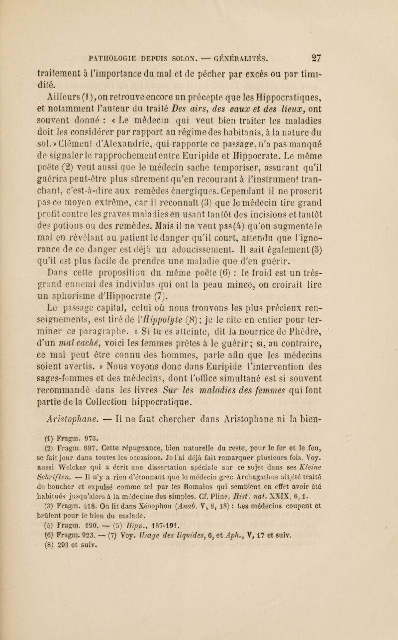 traitement à l’importance du mal et de pécher par excès ou par timi¬ dité. Ailleurs (1 ),on retrouve encore un précepte que les Hippocratiques, et notamment Fauteur du traité Des airs, des eaux et des lieux, ont souvent donné : « Le médecin qui veut bien traiter les maladies doit les considérer par rapport au régime des habitants, à la nature du sol.» Clément d’Alexandrie, qui rapporte ce passage,n’a pas manqué de signaler le rapprochement entre Euripide et Hippocrate. Le même poëte (2) veut aussi que le médecin sache temporiser, assurant qu’il guérira peut-être plus sûrement qu’en recourant à l’instrument tran¬ chant, c’est-à-dire aux remèdes énergiques. Cependant il ne proscrit pas ce moyen extrême, car il reconnaît (3) que le médecin tire grand profit contre les graves maladies en usant tantôt des incisions et tantôt des potions ou des remèdes. Mais il ne veut pas(4) qu’on augmente le mal en révélant au patient le danger qu’il court, attendu que Figno- rance de ce danger est déjà un adoucissement. Il sait également (5) qu’il est plus facile de prendre une maladie que d’en guérir. Dans cette proposition du même poëte (6) : le froid est un très- grand ennemi des individus qui ont la peau mince, on croirait lire un aphorisme d’Hippocrate (7). Le passage capital, celui où nous trouvons les plus précieux ren¬ seignements, est tiré de VRippolyte (8); je le cite en entier pour ter¬ miner ce paragraphe. « Si tu es atteinte, dit la nourrice de Phèdre, d’un mal caché, voici les femmes prêtes à le guérir; si, au contraire, ce mal peut être connu des hommes, parle afin que les médecins soient avertis. » Nous voyons donc dans Euripide l’intervention des sages-femmes et des médecins, dont l'office simultané est si souvent recommandé dans les livres Sur les maladies des femmes qui font partie de la Collection hippocratique. Aristophane. — Il ne faut chercher dans Aristophane ni la bien- (1) Fragm. 973. (2) Fragm. 897. Cette répugnance, bien naturelle du reste, pour le fer et le feu, se fait jour dans toutes les occasions. Je l’ai déjà fait remarquer plusieurs fois. Voy. aussi Welcker qui a écrit une dissertation spéciale sur ce sujet dans ses Kleine Schriften. — Il n’y a rien d’étonnant que le médecin grec Arcliagathus ait.été traité de boucher et expulsé comme tel par les Romains qui semblent en effet avoir été habitués jusqu’alors à la médecine des simples. Cf. Pline, Hist. nai. XXIX, 6,1. (3) Fragm. 418. On lit dans Xénophon (Anab. V, 8, 18) : Les médecins coupent et brûlent pour le bien du malade. (4) Fragm. 190. — (5) Hipp., 187-191. (6) Fragm. 923. — (7) Voy. Usage des liquides, 6, et Aph., V, 17 et suiv. (8) 293 et suiv.