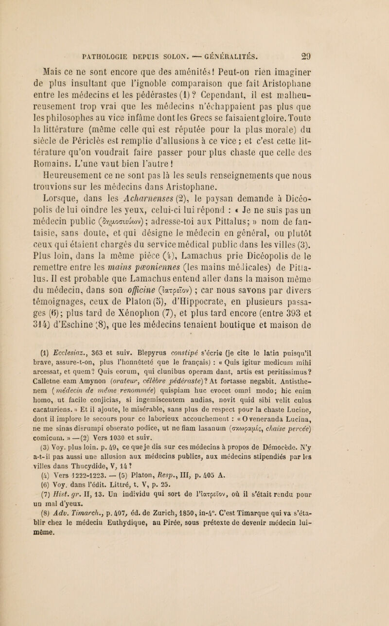 Mais ce ne sont encore que des aménités! Peut-on rien imaginer de plus insultant que l’ignoble comparaison que fait Aristophane entre les médecins et les pédérastes (1) ? Cependant, il est malheu¬ reusement trop vrai que les médecins n’échappaient pas plus que les philosophes au vice infâme dont les Grecs se faisaient gloire. Toute la littérature (môme celle qui est réputée pour la plus morale) du siècle de Périclès est remplie d’allusions à ce vice ; et c’est cette lit¬ térature qu’on voudrait faire passer pour plus chaste que celle des Romains. L’une vaut bien l’autre 1 Heureusement ce ne sont pas là les seuls renseignements que nous trouvions sur les médecins dans Aristophane. Lorsque, dans les Acharnenses (2), le paysan demande à Dicéo- polis de lui oindre les yeux, celui-ci lui répond : « Je ne suis pas un médecin public (Sy^ocisuwv) ; adresse-toi aux Pittalus; » nom de fan¬ taisie, sans doute, et qui désigne le médecin en général, ou plutôt ceux qui étaient chargés du service médical public dans les villes (3). Plus loin, dans la même pièce (4), Lamachus prie Dicéopolis de le remettre entre les mains pœoniennes (les mains médicales) de Pitla- lus. 11 est probable que Lamachus entend aller dans la maison même du médecin, dans son officine (ïarpeTov) ; car nous savons par divers témoignages, ceux de Platon (5), d’Hippocrate, en plusieurs passa¬ ges (b); plus tard de Xénophon (7), et plus tard encore (entre 393 et 314) d’Eschine (8), que les médecins tenaient boutique et maison de (1) Ecclesiaz., 363 et suiv. Blepyrus constipé s’écrie (je cite le latin puisqu’il brave, assure-t-on, plus l’honnêteté que le français) : « Quis igitur medicum mihi arcessat, et quem? Quis eorum, qui clunibus operam dant, artis est peritissimus ? Calletne eam Amynon (orateur, célèbre pédéraste)! At fortasse negabit. Antisthe- nem (médecin de même renommée) quispiam hue evocet omni modo; hic enim liomo, ut facile conjicias, si ingemiscentem audias, novit quid sibi velit culus cacaturiens. » Et il ajoute, le misérable, sans plus de respect pour la chaste Lucine, dont il implore le secours pour ce laborieux accouchement : «Oveneranda Luc.ina, ne me sinas disrumpi obserato podice, ut ne fiam lasanum (<rxwpa|uç, chaise percée) comicum. »—(2) Vers 1030 et suiv. (3) Voy. plus loin. p. 49, ce que je dis sur ces médecins à propos de Démocède. N’y a-t-il pas aussi une allusion aux médecins publics, aux médecins stipendiés par les villes dans Thucydide, V, 14 ? (4) Vers 1222-1223. — (5) Platon, Resp., III, p. 405 A. (6) Voy. dans l’édit. Littré, t. V, p. 25. (7) Hist.gr. II, 13. Un individu qui sort de lTarpetov, où il s’était rendu pour un mal d’yeux. (8) Adv. Timarch.j p. 407, éd. de Zurich, 1850, in-4°. C’est Timarque qui va s’éta¬ blir chez le médecin Euthydique, au Pirée, sous prétexte de devenir médecin lui- même.