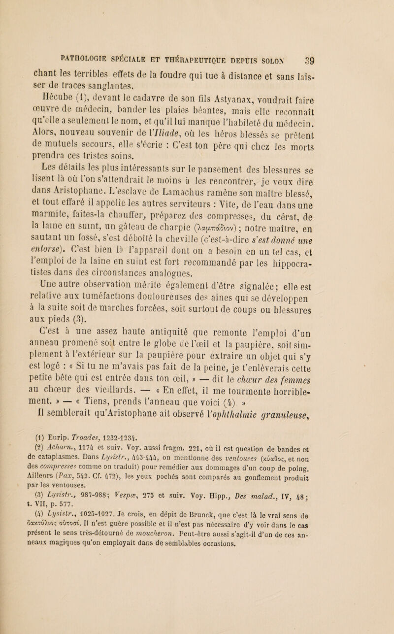 chant les terribles effets de la foudre qui tue à distance et sans lais¬ ser de traces sanglantes. Hécube (1), devant Je cadavre de son fils Astyanax, voudrait faire œuvie de médecin, bander les plaies béantes, mais elle reconnaît qu’elle a seulement le nom, et qu’il lui manque l’habileté du médecin. /Mois, nouveau souvenir de 1 Iliade, où ies héros blessés se prêtent de mutuels secours, elle s écrie : G est ton père qui chez les morts prendra ces tristes soins. Les détails les plus intéressants sur le pansement des blessures se lisent là où 1 on s attendrait le moins à les rencontrer, je veux dire dans Aristophane. L’esclave de Lamachus ramène son maître blessé, et tout effaré il appelle les autres serviteurs : Vite, de l’eau dans une marmite, faites-la chauffer, préparez des compresses, du cérat, de la lame en suint, un gâteau de charpie (Xap,7raSiov) ; notre maître, en sautant un fossé, s’est déboîté la cheville (c’est-à-dire s'est donné une entorse). C’est bien la l’appareil dont on a besoin en un tel cas, et 1 emploi de la laine en suint est fort recommandé par les hippocra¬ tistes dans des circonstances analogues. Une autre observation mérite également d’être signalée; elle est relative aux tuméfactions douloureuses des aines qui se développen à la suite soit de marches forcées, soit surtout de coups ou blessures aux pieds (3). C’est à une assez haute antiquité que remonte l’emploi d’un anneau promené soit entre le globe de l’œil et la paupière, soit sim¬ plement à l’extérieur sur la paupière pour extraire un objet qui s’y est logé : « Si lu ne m’avais pas fait de la peine, je t’enlèverais cette petite bête qui est entrée dans ton œil, » — dit le chœur des femmes au chœur des vieillards. — « En effet, il me tourmente horrible¬ ment. » — « Tiens, prends l’anneau que voici (4) » U semblerait qu’Aristophane ait observé Y ophthalmie granuleuse, (1) Eurip. Troades, 1232-1234. (2) Acharn., 1174 et suiv. Voy. aussi fragm. 221, où il est question de bandes et de cataplasmes. Dans Lysistr., 4^3-444, on mentionne des ventouses (xuaôoç, et non des compresse? comme on traduit) pour remédier aux dommages d’un coup de poing. Ailleurs (Vax, 542. Cf. 472), les yeux pochés sont comparés au gonflement produit par les ventouses. (3) Lysistr., 987-988; Vespœ, 275 et suiv. Voy. Hipp., Des malad., IV, 48; t. VII, p. 577. (4) Lysistr., 1025-1027. Je crois, en dépit de Brunck, que c’est là le vrai sens de SaxTÙXio; outoai. Il n’est guère possible et il n’est pas nécessaire d’y voir dans Je cas présent le sens très-détourné de moucheron. Peut-être aussi s’agit-il d’un de ces an¬ neaux magiques qu'on employait dans de semblables occasions.