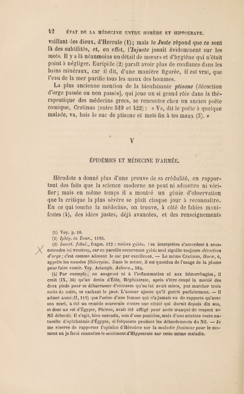 vaillant des dieux, cTHercule (1); mais le Juste répond que ce sont là des subtilités, et, en effet, VInjuste jouait évidemment sur les mots. Il y a là néanmoins un détail de mœurs et d’hygiène qui n’était point à négliger. Euripide (2) paraît avoir plus de confiance dans les bains minéraux, car il dit, d’une manière figurée, il est vrai, que l’eau de la mer purifie tous les maux des hommes. La plus ancienne mention de la bienfaisante ptisane (décoction d’orge passée ou non passée), qui joue un si grand rôle dans la thé¬ rapeutique des médecins grecs, se rencontre chez un ancien poëte comique, Cratinus (entre 519 et 422) : « Va, dit le poëte à quelque malade, va, bois le suc de ptisane et mets fin à tes maux (3). » ÉPIDÉMIES ET MÉDECINE D’ARMÉE. Hérodote a donné plus d’une preuve de sa crédulité, en rappor¬ tant des faits que la science moderne ne peut ni admettre ni véri¬ fier; mais en môme temps il a montré un génie d’observation que la critique la plus sévère se plaît chaque jour à reconnaître. En ce qui touche la médecine, on trouve, à côté de fables mani¬ festes (4), des idées justes, déjà avancées, et des renseignements (1) Voy. p. 10. (2) Iphig. in Tour., 1193. (3) Incert. fabul., fragm. 112 : irtoücra yuXov. I es interprètes s’accordent à sous- entendre ici TCTio-àvYiç, car en pareille occurrence yuXoc seul signifie toujours décoction d'orge ; c’est comme aliment le suc par excellence. — Le môme Cratinus, Horœ, 6, appelle les nausées pSsXvyfuai. Dans le même, il est question de l’usage de la plume pour faire vomir. Voy. Aristoph. Acharn., 584. (4) Par exemple, ne songeant ni à l’inflammation ni aux hémorrhagies, il croit (IX, 36) qu’un devin d’Élée, Hégésistrate, après s’être coupé la moitié des deux pieds pour se débarrasser d’entraves qu'on lui avait mises, put marcher trois nuits de suite, se cachant le jour. L’auteur ajoute qu’il guérit parfaitement. — Il admet aussi (II, 111) que l’urine d’une femme qui n’a jamais eu de rapports qu’avec son mari, a été un remède souverain contre une cécité qui durait depuis dix ans, et dont un roi d’Égypte, Phéron, avait été affligé pour avoir manqué de respect au Nil débordé. Il s’agit, bien entendu, non d’une punition, mais d’une atteinte toute na¬ turelle d’ophthalmie d’Égypte, si fréquente pendant les débordements du Nil. — Je me réserve de rapporter l’opinion d’Hérodote sur la maladie féminine pour le mo¬ ment où je ferai connaître le sentiment d’Hippocrate sur cette même maladie.