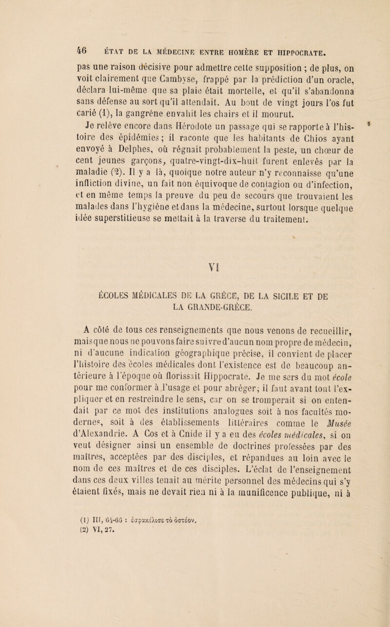 pas une raison décisive pour admettre cette supposition ; de plus, on voit clairement que Cambyse, frappé par la prédiction d’un oracle, déclara lui-même que sa plaie était mortelle, et qu’il s’abandonna sans défense au sort qu’il attendait. Au bout de vingt jours l’os fut carié (i), la gangrène envahit les chairs et il mourut. Je relève encore dans Hérodote un passage qui se rapporte à l’his¬ toire des épidémies; il raconte que les habitants de Cbios ayant envoyé à Delphes, où régnait probablement la peste, un chœur de cent jeunes garçons, quatre-vingt-dix-huit furent enlevés par la maladie (2). Il y a là, quoique notre auteur n’y reconnaisse qu’une infliction divine, un fait non équivoque de contagion ou d’infection, et en même temps la preuve du peu de secours que trouvaient les malades dans l’hygiène et dans la médecine, surtout lorsque quelque idée superstitieuse se mettait à la traverse du traitement. ÉCOLES MÉDICALES DE LA GRÈCE, DE LA SICILE ET DE LA GRANDE-GRÈCE. A côté de tous ces renseignements que nous venons de recueillir, mais que nous ne pouvons faire su ivre d’aucun nom propre de médecin, ni d’aucune indication géographique précise, il convient de placer l’histoire des écoles médicales dont l’existence est de beaucoup an¬ térieure cà l’époque où florissait Hippocrate. Je me sers du mot école pour me conformer à l’usage et pour abréger; il faut avant tout l’ex¬ pliquer et en restreindre le sens, car on se tromperait si on enten¬ dait par ce mot des institutions analogues soit à nos facultés mo¬ dernes, soit à des établissements littéraires comme le Musée d’Alexandrie. A Cos et à Cnide il y a eu des écoles médicales, si on veut désigner ainsi un ensemble de doctrines professées par des maîtres, acceptées par des disciples, et répandues au loin avec le nom de ces maîtres et de ces disciples. L’éclat de l’enseignement dans ces deux villes tenait au mérite personnel des médecins qui s’y étaient fixés, mais ne devait rien ni à la munificence publique, ni à (1) lit, G4-6G : ècjcpa/.éXiaretoocttéov. (2) VI, 27.