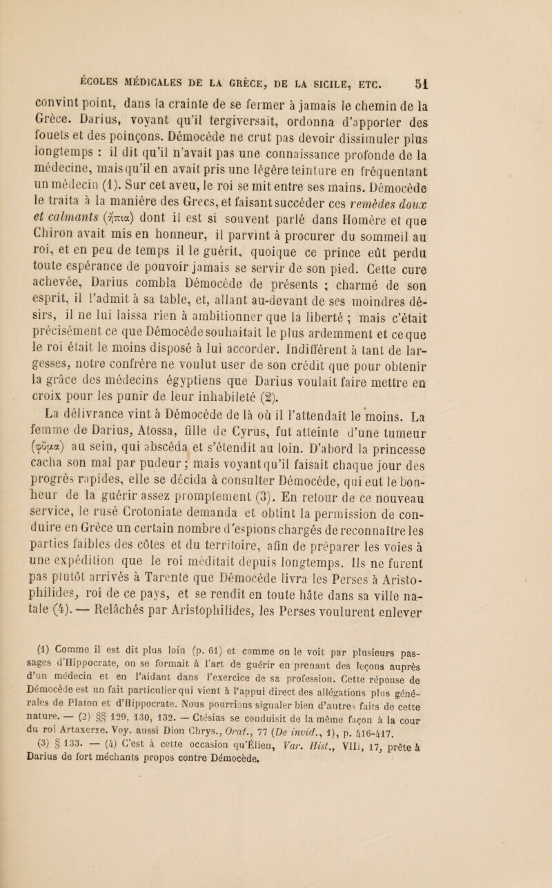 convint point, dans la crainte de se fermer à jamais le chemin de la Grèce. Darius, voyant qu’il tergiversait, ordonna d’apporter des fouets et des poinçons. Démocède ne crut pas devoir dissimuler plus longtemps : il dit qu’il n’avait pas une connaissance profonde de la médecine, maisqu il en avait pris une légère teinture en fréquentant un médecin (1). Sur cet aveu, le roi se mit entre ses mains. Démocède le traita à la manière des Grecs, et faisant succéder ces remèdes doux et calmants $ma) dont il est si souvent parlé dans Homère et que Chiron avait mis en honneur, il parvint à procurer du sommeil au roi, et en peu de temps il le guérit, quoique ce prince eût perdu toute espérance de pouvoir jamais se servir de son pied. Cette cure achevée, Darius combla Démocède de présents ; charmé de son esprit, il l’admit à sa table, et, allant au-devant de ses moindres dé¬ sirs, il ne lui laissa rien à ambitionner que la liberté ; mais c’était précisément ce que Démocède souhaitait le plus ardemment et ce que le roi était le moins disposé à lui accorder, indifférent à tant de lar¬ gesses, notre confrère ne voulut user de son crédit que pour obtenir la grâce des médecins égyptiens que Darius voulait faire mettre en croix pour les punir de leur inhabileté (2). La délivrance vint à Démocède de là où il l’attendait le moins. La femme de Darius, Atossa, fille de Cyrus, fut atteinte d’une tumeur (cpüfxa) au sein, qui abscéda et s’étendit au loin. D’abord la princesse cacha son mal par pudeur; mais voyant qu’il faisait chaque jour des progrès rapides, elle se décida à consulter Démocède, qui eut le bon¬ heur de la guérir assez promptement (3). En retour de ce nouveau service, le rusé Crotoniate demanda et obtint la permission de con¬ duire en Grèce un certain nombre d’espions chargés de reconnaître les parties faibles des côtes et du territoire, afin de préparer les voies à une expédition que le roi méditait depuis longtemps. Ils ne furent pas plutôt arrivés à Tarente que Démocède livra les Perses à Aristo- philides, roi de ce pays, et se rendit en toute hâte dans sa ville na¬ tale (4). — Relâchés par Aristophilides, les Perses voulurent enlever (1) Comme il est dit plus loin (p. 61) et comme on le voit par plusieurs pas¬ sages d’Hippocrate, on se formait à l’art de guérir en prenant des leçons auprès d’un médecin et en l’aidant dans l’exercice de sa profession. Cette réponse de Démocède est un fait particulier qui vient à l’appui direct des allégations plus géné¬ rales de Platon et d’Hippocrate. Nous pourrions signaler bien d’a,utre> faits de cette nature. (2) §§ 129, 130, 132. — Ctésias se conduisit de la môme façon à la cour du roi Artaxerxe. Voy. aussi Dion Chrys., Orat., 77 (De invid., 1), p. 416-/117. (3) § 133. — (h) C’est à cette occasion qu'Élien, Var. Hist., Vlli, 17, prête à Darius de fort méchants propos eontre Démocède.