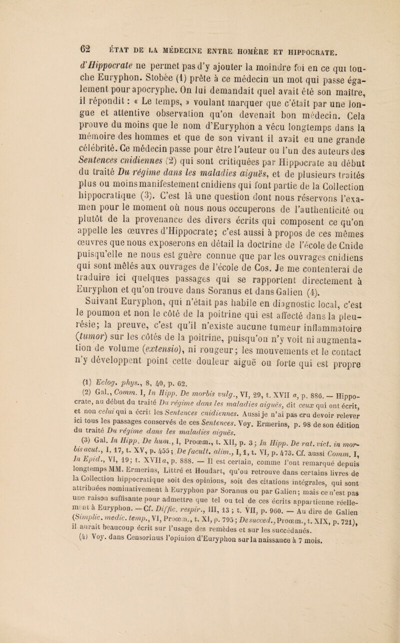 d'Hippocrate ne permet pas d’y ajouter la moindre foi en ce qui tou¬ che Euryphon. Stobée (1) prête à ce médecin un mot qui passe éga¬ lement pour apocryphe. On lui demandait quel avait été son maître, il répondit : « Le temps, » voulant marquer que c’était par une lon¬ gue et attentive observation qu’on devenait bon médecin. Cela prouve du moins que le nom d’Euryphon a vécu longtemps dans la mémoire des hommes et que de son vivant il avait eu une grande célébrité. Ce médecin passe pour être 1 auteur ou l'un des auteurs des Sentences cnidiennes (2) qui sont critiquées par Hippocrate au début du traité Du régime dans les maladies aiguës, et de plusieurs traités plus ou moins manifestement cnidiens qui font partie de la Collection hippocratique (3). C’est là une question dont nous réservons l’exa¬ men pour le moment où nous nous occuperons de l’authenticité ou plutôt de la provenance des divers écrits qui composent ce qu’on appelle les œuvres d’Hippocrate; c’est aussi à propos de ces mêmes œuvres que nous exposerons en détail la doctrine de l’école de Cnide puisqu elle ne nous est guère connue que par les ouvrages cnidiens qui sont mêlés aux ouvrages de l’école de Cos. Je me contenterai de traduire ici quelques passages qui se rapportent directement à Euryphon et qu’on trouve dans Soranus et dans Galien (4). Suivant Euivpnon, qui n était pas habile en diagnostic local, c’est le poumon et non le côté de la poitrine qui est affecté dans la pleu- rosie, la preuve, c est qu il n existe aucune tumeur inflammatoire (tumor) sui les côtés de la poitrine, puisqu’on n’y voit ni augmenta» lion de volume (extensio), ni rougeur; les mouvements et le contact n y développant point cette douleur aiguë ou forte qui est propre (1) Eclog. phys., 8, 40, p. 62. (2) Gai., Comrn. I, In Hipp. De morbis vulg., VI, 29, t. NV1I a, p. 886. — Hippo¬ crate, au début du traité Du régime dans les maladies aigues, dit ceux qui ont écrit, et non celui qui a écrit les Sentences cnidiennes. Aussi je n’ai pas cru devoir relever ici tous les passages conservés de ces Sentences. Voy. Ermerins, p. 98 de son édition du traité Du régime dans les maladies aigues. (3) Gai. In Hipp. De hum., I, Proœm., t. XII, p. 3 ; In Hipp. De rat. vict. in mor¬ bis acut., I, 17, t. XV, p. 455; Defacult. alim., 1,1, t. VI, p. 473. Cf. aussi Comm. I, n Epid., VI, 19; t. XVIIa, p. 888. — Il est certain, comme l’ont remarqué depuis longtemps MM. Ermerins, Littré et Houdart, qu’on retrouve dans certains livres de la Collection hippocratique soit des opinions, soit des citations intégrales, qui sont attribuées nominativement à Euryphon par Soranus ou par Galien; mais ce n’est pas une raison suffisante pour admettre que tel ou tel de ces écrits appartienne réelle¬ ment à Euryphon. -Cf. Diffic. respir., III, 13 ; t. VII, p. 960. - Au dire de Galien (Simplic. medic. temp., VI, Proœm., t. XI, p. 795 ; Desucced., Proœm., t. XIX, p. 721) il aurait beaucoup écrit sur l’usage des remèdes et sur les succédanés.