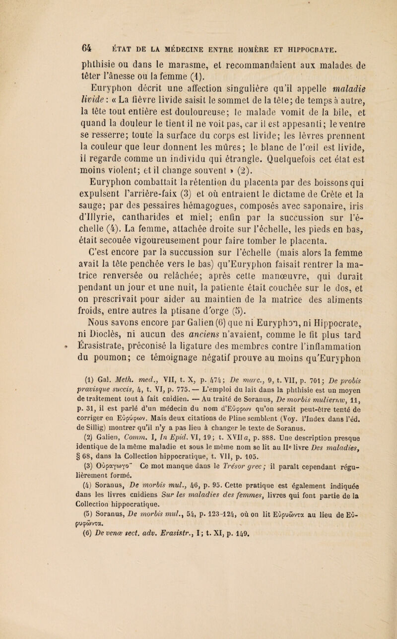 phthisie ou dans le marasme, et recommandaient aux malades de têter l’ânesse ou la femme (1). Euryphon décrit une affection singulière qu’il appelle maladie livide : « La fièvre livide saisit le sommet de la tête; de temps à autre, la tête tout entière est douloureuse; le malade vomit de la bile, et quand la douleur le tient il ne voit pas, car il est appesanti; le ventre se resserre; toute la surface du corps est livide; les lèvres prennent la couleur que leur donnent les mûres; le blanc de l’œil est livide, il regarde comme un individu qui étrangle. Quelquefois cet état est moins violent; et il change souvent » (2). Euryphon combattait la rétention du placenta par des boissons qui expulsent l’arrière-faix (3) et où entraient le dictame de Crète et la sauge; par des pessaires hémagogues, composés avec saponaire, iris d’Ulyrie, cantharides et miel; enfin par la succussion sur l’é¬ chelle (4). La femme, attachée droite sur l’échelle, les pieds en bas, était secouée vigoureusement pour faire tomber le placenta. C’est encore par la succussion sur l’échelle (mais alors la femme avait la tête penchée vers le bas) qu’Eurvphon faisait rentrer la ma¬ trice renversée ou relâchée; après cette manœuvre, qui durait pendant un jour et une nuit, la patiente était couchée sur le dos, et on prescrivait pour aider au maintien de la matrice des aliments froids, entre autres la ptisane dorge (5). Nous savons encore par Galien (6) que ni Euryphon, ni Hippocrate, ni üioclès, ni aucun des anciens n’avaient, comme le fit plus tard Ërasistrate, préconisé la ligature des membres contre l’inflammation du poumon; ce témoignage négatif prouve au moins qu’Euryphon (1) Gai. Meth. med., VII, t. X, p. 474; De marc., 9, t. VII, p. 701; De probis pravisque succis, l\, t. VI, p. 775.— L’emploi du lait dans la phthisie est un moyen de traitement tout à fait cnidien. —Au traité de Soranus, De morbis muliernw, 11, p. 31, il est parlé d’un médecin du nom d’Eucppwv qu’on serait peut-être tenté de corriger en EOpucpwv. Mais deux citations de Pline semblent (Voy. l’Index dans l’éd. de Sillig) montrer qu’il n’y a pas lieu à changer le texte de Soranus. (2) Galien, Comm. ï. In Epid. VI, 19; t. XVIIa, p. 888. Une description presque identique de la même maladie et sous le même nom se lit au Ile livre Des maladies, § 68, dans la Collection hippocratique, t. VII, p. 105. (3) OOpaytoyo Ce mot manque dans le Trésor grec ; il paraît cependant régu¬ lièrement formé. (4) Soranus, De morbis mul., 46, p. 95. Cette pratique est également indiquée dans les livres cnidiens Sur les maladies des femmes, livres qui font partie de la Collection hippocratique. (5) Soranus, De morbis mul., 54, P* 123-124, où on lit EOpuôma au lieu de Eu- puçwvxa. (6) De venœ sect. adv. ErasistrI ; t. XI, p. 149.