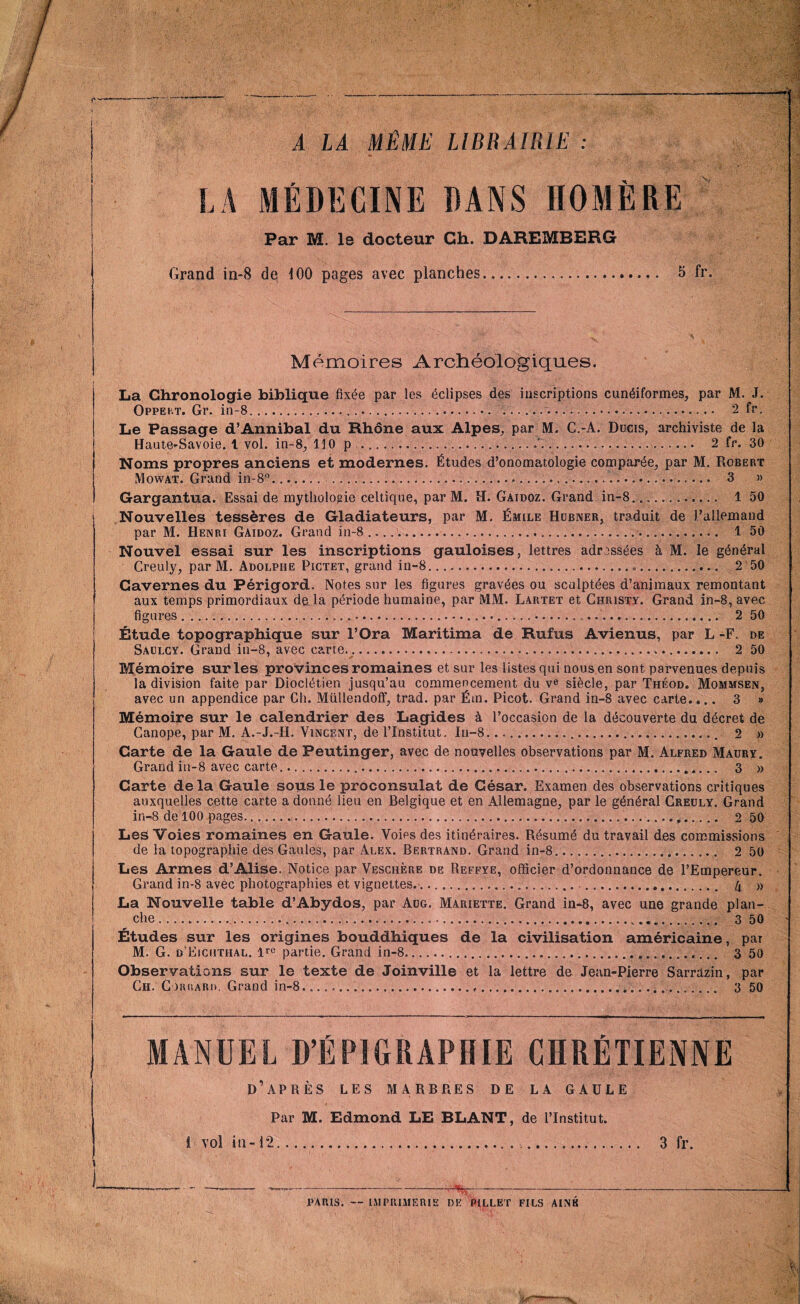 A LA MÊME LIBRAIRIE : LA MÉDECINE DANS HOMÈRE Par M. le docteur Ch. DAREMBERG Grand in-8 de 100 pages avec planches... 5 fr. Mémoires Archéologiques. La Chronologie biblique fixée par les éclipses des inscriptions cunéiformes, par M. J. Oppeht. Gr, in-8..... .... 2 fr. Le Passage d’Annibal du Rhône aux Alpes, par M. C.-A. Ducis, archiviste de la Haute^Savoie. t vol. in-8, 110 p....é ..... 2 fr. 30 Noms propres anciens et modernes. Études d’onomatologie comparée, par M. Robert Mowat. Grand in-8°........ 3 » Gargantua. Essai de mythologie celtique, par M. H. Gaidoz. Grand in-8.... 1 50 Nouvelles tessères de Gladiateurs, par M. Émile Hubner, traduit de l’allemand par M. Henri Gaidoz. Grand in-8..... 1 50 Nouvel essai sur les inscriptions gauloises, lettres adressées à M. le général Creuly, par M. Adolphe Pictet, grand in-8.. 2 50 Cavernes du Périgord. Notes sur les figures gravées ou sculptées d’animaux remontant aux temps primordiaux de la période humaine, par MM. Lartet et Christy. Grand in-8, avec ....... 2 50 figures Étude topographique sur l’Ora Maritima de Rufus Avienus, par L -F. de Saülcy. Grand in—8, avec carte...... 2 50 ' * Mémoire sur les provinces romaines et sur les listes qui nous en sont parvenues depuis la division faite par Dioclétien jusqu’au commencement du ve siècle, par Théod. Mommsen, avec un appendice par Ch. Müllendoif, trad. par Ém. Picot. Grand in-8 avec carte.... 3 » Mémoire sur le calendrier des Lagides à l’occasion de la découverte du décret de Ganope, par M. A.-J.-II. Vincent, de l’institut. In-8..... 2 » Carte de la Gaule de Peutinger, avec de nouvelles observations par M. Alfred Maury. Grand in-8 avec carte.. 3 » Carte delà Gaule sous le proconsulat de Gésar. Examen des observations critiques auxquelles cette carte a donné lieu en Belgique et en Allemagne, par le général Creuly. Grand in-8 de 100 pages. 2 50 Les Voies romaines en Gaule. Voies des itinéraires. Résumé du travail des commissions de la topographie des Gaules, par Alex. Bertrand. Grand in-8..... 2 50 Les Armes d’Alise. Notice par Veschère de Reffye, officier d’ordonnance de l’Empereur. Grand in-8 avec photographies et vignettes......... 4 » La Nouvelle table d’Abydos, par Aug. Mariette. Grand in-8, avec une grande plan¬ che ... 3 50 Etudes sur les origines bouddhiques de la civilisation américaine, par M. G. d’Eicüthal. partie. Grand in-8.. 3 50 Observations sur le texte de Joinville et la lettre de Jean-Pierre Sarrdzin, par Ch. Corrard. Grand in-8....... 3 50 ■J MANDEL D’ÉPIGRAPHIE CHRÉTIENNE D APRES LES MARBPiES DE LA GAULE Par M. Edmond LE BLANT, de l’Institut. I vol in-12. 3 fr PARIS. — IMPRIMERIE DE PILLET FILS AINE