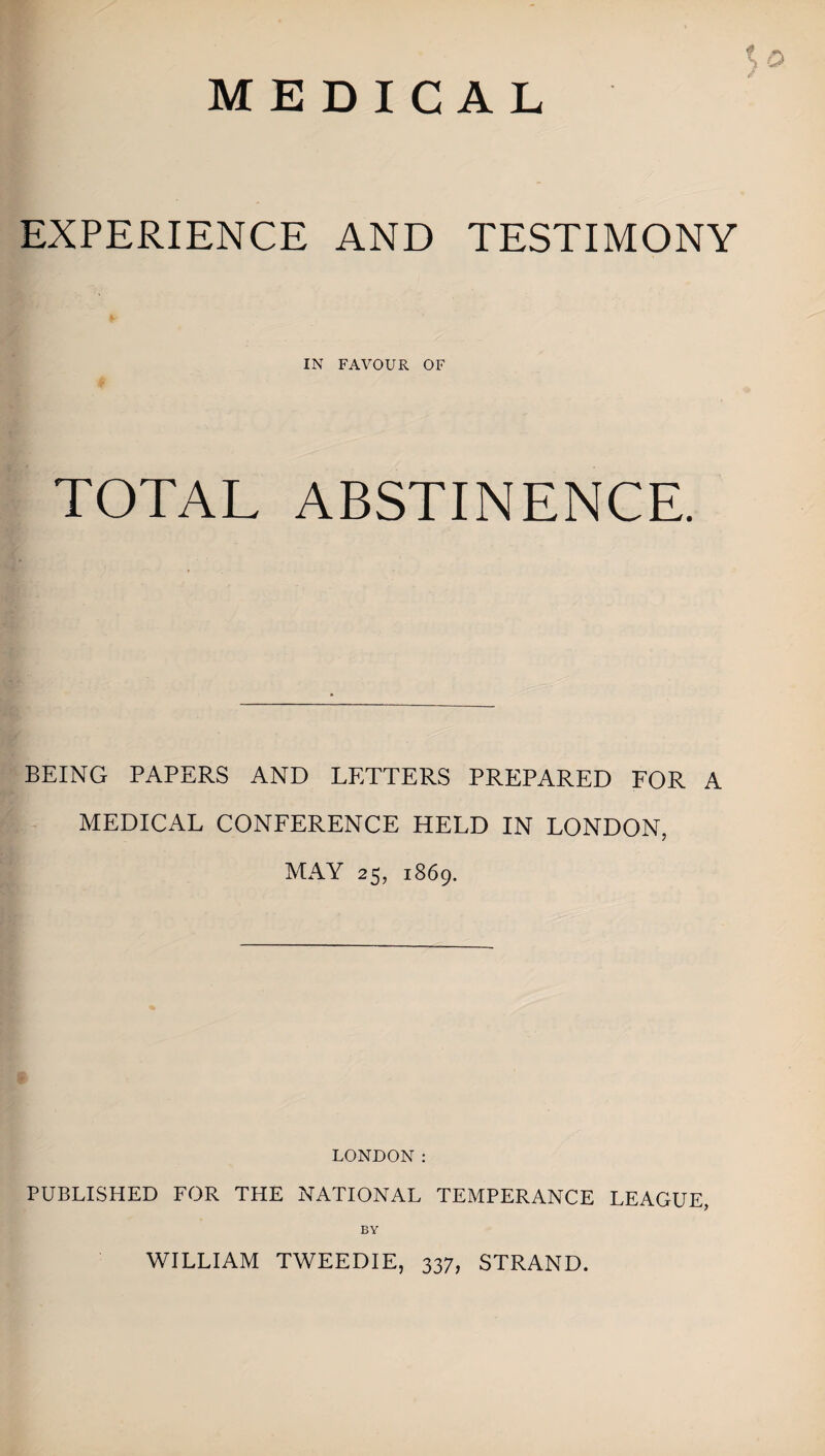 EXPERIENCE AND TESTIMONY IN FAVOUR OF TOTAL ABSTINENCE. BEING PAPERS AND LETTERS PREPARED FOR A MEDICAL CONFERENCE HELD IN LONDON, MAY 25, 1869. LONDON: PUBLISHED FOR THE NATIONAL TEMPERANCE LEAGUE, BY WILLIAM TWEEDIE, 337, STRAND.