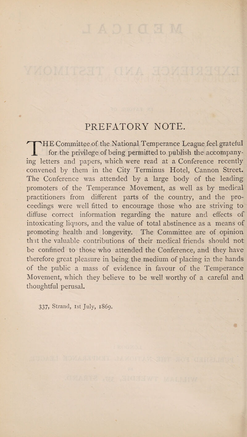 PREFATORY NOTE. rT'HE Committee of the National Temperance League feel grateful JL for the privilege of being permitted to publish the accompany¬ ing letters and papers, which were read at a Conference recently convened by them in the City Terminus Hotel, Cannon Street. The Conference was attended by a large body of the leading, promoters of the Temperance Movement, as well as by medical practitioners from different parts of the country, and the pro¬ ceedings were well fitted to encourage those who are striving to diffuse correct information regarding the nature and effects of intoxicating liquors, and the value of total abstinence as a means of promoting health and longevity. The Committee are of opinion th it the valuable contributions of their medical friends should not be confined to those who attended the Conference, and they have therefore great pleasure in being the medium of placing in the hands of the public a mass of evidence in favour of the Temperance Movement, which they believe to be well worthy of a careful and thoughtful perusal. 337, Strand, 1st July, 1869.