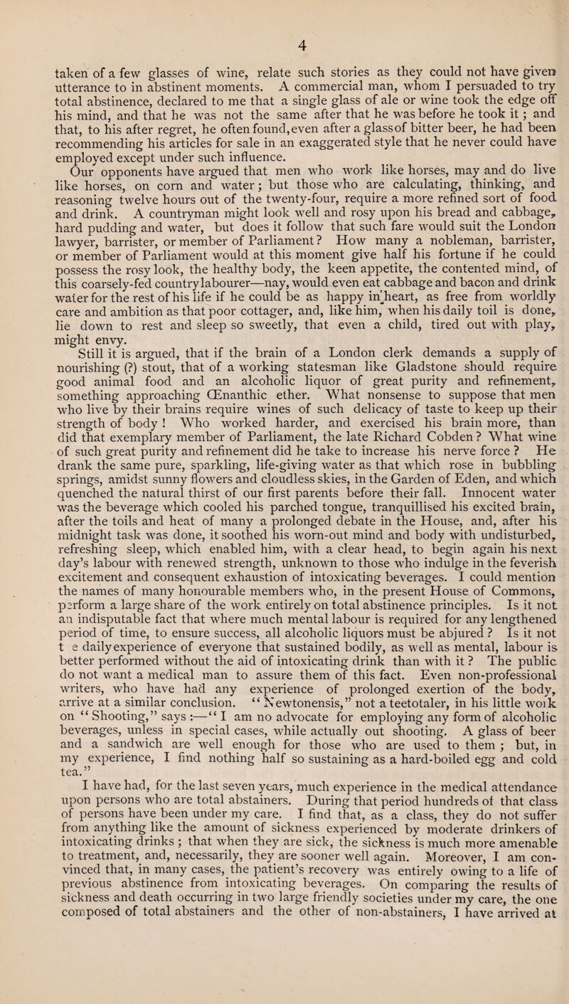 taken of a few glasses of wine, relate such stories as they could not have given utterance to in abstinent moments. A commercial man, whom I persuaded to try total abstinence, declared to me that a single glass of ale or wine took the edge off his mind, and that he was not the same after that he was before he took it; and that, to his after regret, he often found, even after a glass of bitter beer, he had been recommending his articles for sale in an exaggerated style that he never could have employed except under such influence. Our opponents have argued that men who work like horses, may and do live like horses, on corn and water; but those who are calculating, thinking, and reasoning twelve hours out of the twenty-four, require a more refined sort of food and drink. A countryman might look well and rosy upon his bread and cabbage* hard pudding and water, but does it follow that such fare would suit the London lawyer, barrister, or member of Parliament ? How many a nobleman, barrister, or member of Parliament would at this moment give half his fortune if he could possess the rosy look, the healthy body, the keen appetite, the contented mind, of this coarsely-fed country labourer—nay, would even eat cabbage and bacon and drink water for the rest of his life if he could be as happy imheart, as free from worldly care and ambition as that poor cottager, and, like him, when his daily toil is done* lie down to rest and sleep so sweetly, that even a child, tired out with play* might envy. Still it is argued, that if the brain of a London clerk demands a supply of nourishing (?) stout, that of a working statesman like Gladstone should require good animal food and an alcoholic liquor of great purity and refinement* something approaching GEnanthic ether. What nonsense to suppose that men who live by their brains require wines of such delicacy of taste to keep up their strength of body ! Who worked harder, and exercised his brain more, than did that exemplary member of Parliament, the late Richard Cobden ? What wine of such great purity and refinement did he take to increase his nerve force ? He drank the same pure, sparkling, life-giving water as that which rose in bubbling springs, amidst sunny flowers and cloudless skies, in the Garden of Eden, and which quenched the natural thirst of our first parents before their fall. Innocent water was the beverage which cooled his parched tongue, tranquillised his excited brain, after the toils and heat of many a prolonged debate in the House, and, after his midnight task was done, it soothed his worn-out mind and body with undisturbed* refreshing sleep, which enabled him, with a clear head, to begin again his next day’s labour with renewed strength, unknown to those who indulge in the feverish excitement and consequent exhaustion of intoxicating beverages. I could mention the names of many honourable members who, in the present House of Commons, perform a large share of the work entirely on total abstinence principles. Is it not an indisputable fact that where much mental labour is required for any lengthened period of time, to ensure success, all alcoholic liquors must be abjured ? Is it not t e daily experience of everyone that sustained bodily, as well as mental, labour is better performed without the aid of intoxicating drink than with it ? The public do not want a medical man to assure them of this fact. Even non-professional writers, who have had any experience of prolonged exertion of the body, arrive at a similar conclusion. “ In ewtonensis, ” not a teetotaler, in his little work on “ Shooting,” says :—“I am no advocate for employing any form of alcoholic beverages, unless in special cases, while actually out shooting. A glass of beer and a sandwich are well enough for those who are used to them ; but, in my experience, I find nothing half so sustaining as a hard-boiled egg and cold tea.” I have had, for the last seven years, much experience in the medical attendance upon persons who are total abstainers. During that period hundreds of that class of persons have been under my care. I find that, as a class, they do not suffer from anything like the amount of sickness experienced by moderate drinkers of intoxicating drinks ; that when they are sick, the sickness is much more amenable to treatment, and, necessarily, they are sooner well again. Moreover, I am con¬ vinced that, in many cases, the patient’s recovery was entirely owing to a life of previous abstinence from intoxicating beverages. On comparing the results of sickness and death occurring in two large friendly societies under my care, the one composed of total abstainers and the other of non-abstainers, I have arrived at