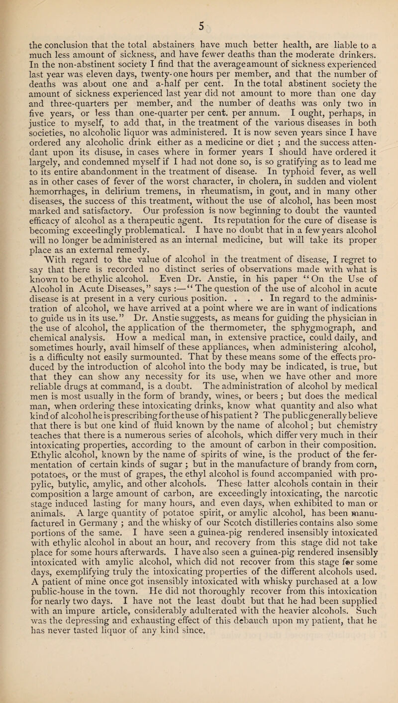 the conclusion that the total abstainers have much better health, are liable to a much less amount of sickness, and have fewer deaths than the moderate drinkers. In the non-abstinent society I find that the average amount of sickness experienced last year was eleven days, twenty- one hours per member, and that the number of deaths was about one and a-half per cent. In the total abstinent society the amount of sickness experienced last year did not amount to more than one day and three-quarters per member, and the number of deaths was only two in five years, or less than one-quarter per cent, per annum. I ought, perhaps, in justice to myself, to add that, in the treatment of the various diseases in both societies, no alcoholic liquor was administered. It is now seven years since I have ordered any alcoholic drink either as a medicine or diet ; and the success atten¬ dant upon its disuse, in cases where in former years I should have ordered it largely, and condemned myself if I had not done so, is so gratifying as to lead me to its entire abandonment in the treatment of disease. In typhoid fever, as well as in other cases of fever of the worst character, in cholera, in sudden and violent haemorrhages, in delirium tremens, in rheumatism, in gout, and in many other diseases, the success of this treatment, without the use of alcohol, has been most marked and satisfactory. Our profession is now beginning to doubt the vaunted efficacy of alcohol as a therapeutic agent. Its reputation for the cure of disease is becoming exceedingly problematical. I have no doubt that in a few years alcohol will no longer be administered as an internal medicine, but will take its proper place as an external remedy. With regard to the value of alcohol in the treatment of disease, I regret to say that there is recorded no distinct series of observations made with what is known to be ethylic alcohol. Even Dr. Anstie, in his paper “On the Use of Alcohol in Acute Diseases,” says :—“ The question of the use of alcohol in acute disease is at present in a very curious position. . . .In regard to the adminis¬ tration of alcohol, we have arrived at a point where we are in want of indications to guide us in its use. ” Dr. Anstie suggests, as means for guiding the physician in the use of alcohol, the application of the thermometer, the sphygmograph, and chemical analysis. How a medical man, in extensive practice, could daily, and sometimes hourly, avail himself of these appliances, when administering alcohol, is a difficulty not easily surmounted. That by these means some of the effects pro¬ duced by the introduction of alcohol into the body may be indicated, is true, but that they can show any necessity for its use, when we have other and more reliable drugs at command, is a doubt. The administration of alcohol by medical men is most usually in the form of brandy, wines, or beers ; but does the medical man, when ordering these intoxicating drinks, know what quantity and also what kind of alcohol he is prescribing for the use of his patient ? The public generally believe that there is but one kind of fluid known by the name of alcohol; but chemistry teaches that there is a numerous series of alcohols, which differ very much in their intoxicating properties, according to the amount of carbon in their composition. Ethylic alcohol, known by the name of spirits of wine, is the product of the fer¬ mentation of certain kinds of sugar ; but in the manufacture of brandy from corn, potatoes, or the must of grapes, the ethyl alcohol is found accompanied with pro- pylic, butylic, amylic, and other alcohols. These latter alcohols contain in their composition a large amount of carbon, are exceedingly intoxicating, the narcotic stage induced lasting for many hours, and even days, when exhibited to man or animals. A large quantity of potatoe spirit, or amylic alcohol, has been manu¬ factured in Germany ; and the whisky of our Scotch distilleries contains also some portions of the same. I have seen a guinea-pig rendered insensibly intoxicated with ethylic alcohol in about an hour, and recovery from this stage did not take place for some hours afterwards. I have also seen a guinea-pig rendered insensibly intoxicated with amylic alcohol, which did not recover from this stage f©r some days, exemplifying truly the intoxicating properties of the different alcohols used. A patient of mine once got insensibly intoxicated with whisky purchased at a low public-house in the town. He did not thoroughly recover from this intoxication for nearly two days. I have not the least doubt but that he had been supplied with an impure article, considerably adulterated with the heavier alcohols. Such was the depressing and exhausting effect of this debauch upon my patient, that he has never tasted liquor of any kind since.