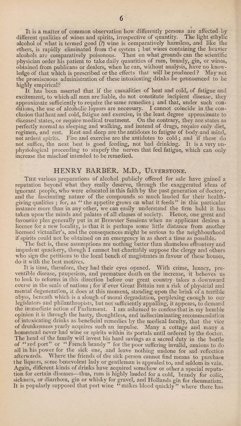 It is a matter of common observation how differently persons are affected by different qualities of wines and spirits, ix*respective of quantity. The light ethylic alcohol of what is termed good (?) wine is comparatively harmless, and like the ethers, is rapidly eliminated from the system ; but wines containing the heavier alcohols are comparatively poisonous. Then on what grounds can the scientific physician order his patient to take daily quantities of rum, brandy, gin, or wines, obtained from publicans or dealers, when he can, without analysis, have no know¬ ledge of that which is prescribed or the effects that will be produced ? May not the promiscuous administration of these intoxicating drinks be pronounced to be highly empirical? It has been asserted that if the casualities of heat and cold, of fatigue and excitement, to which all men are liable, do not constitute incipient disease, they approximate sufficiently to require the same remedies ; and that, under such con¬ ditions, the use of alcoholic liquors are necessary. I cannot coincide in the con¬ clusion that heat and cold, fatigue and exercise, in the least degree approximate to diseased states, or require medical treatment. On the contrary, they are states as perfectly normal as sleeping and walking, and instead of drugs, require only diet, regimen, and rest. Rest and sleep are the antidotes to fatigue of body and mind, not ardent spirits. Fire and exercise are the antidotes to cold ; and if these do not suffice, the next best is good feeding, not bad drinking. It is a very un- physiological proceeding to stupefy the nerves that feel fatigue, which can only increase the mischief intended to be remedied. HENRY BARBER. M.D., Ulverstone. The various preparations of alcohol publicly offered for sale have gained a reputation beyond what they really deserve, through the exaggerated ideas of ignorant people, who were educated in this faith by the past generation of doctors, and the fascinating nature of the compounds so much lauded for their health¬ giving qualities ; for, as “ the appetite grows on what it feeds” in this particular instance more than in any other, we can easily understand the firm hold it has taken upon the minds and palates of all classes of society. Hence, one great and favourite plea generally put in at Brewster Sessions when an applicant desires a licence for a new locality, is that it is perhaps some little distance from another licensed victualler’s, and the consequences might be serious to the neighbourhood if spirits could not be obtained on an emergency in as short a time as possible. The fact is, these assumptions are nothing better than shameless effrontery and impudent quackery, though I cannot but charitably suppose the clergy and others who sign the petitions to the local bench of magistrates in favour of these houses, do it with the best motives. It is time, therefore, they had their eyes opened. With crime, lunacy, pre- ventible disease, pauperism, and premature death on the increase, it behoves us to look to reforms in this direction before our great country takes a dowmvard course in the scale of nations ; for if ever Great Britain ran a risk of physicial and mental degeneration, it does at this moment, standing upon the brink of a terrible abyss, beneath which is a slough of moral degradation, perplexing enough to our legislators and philanthropists, but not sufficiently appalling, it appears, to demand the immediate action of Parliament. I am ashamed to confess that in my humble opinion it is through the hasty, thoughtless, and indiscriminating recommendation of intoxicating drinks as beneficial remedies by the medical faculty, that the vice of drunkenness yearly acquires such an impulse. Many a cottage and many a homestead never had wine or spirits nothin its portals until ordered by the doctor. The head of the family wifi invest his hard savings as a sacred duty in the bottle of “red port” or “French brandy ” for the poor suffering invalid, anxious to do all in his pownr for the sick one, and leave nothing undone for sad reflection afterwards. Where the friends of the sick person cannot find means to purchase the liquors, some benevolent lady or gentleman is appealed to, and seldom in vain. Again, different kinds of drinks have acquired somehow or other a special reputa¬ tion for certain diseases—thus, rum is highly lauded for a cold, brandy for colic, sickness, or diarrhoea, gin or whisky for gravel, and Hollands gin for rheumatism. It is popularly supposed that port wine “makes blood quickly” where there has