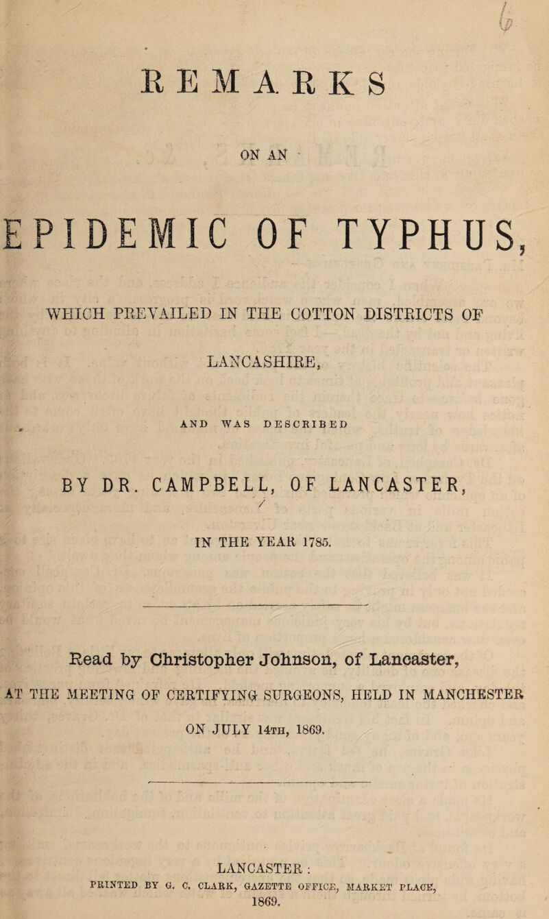 ON AN PIDEMIC OF TYPHUS, ----- . rr •- it WHICH PREVAILED IN THE COTTON DISTRICTS OF LANCASHIRE, AND WAS DESCRIBED S' BY DR. CAMPBELL, OF LANCASTER, / IN THE YEAR 1785. Head hy Christopher Johnson, of Lancaster, AT THE MEETING OF CERTIFYING SURGEONS, HELD IN MANCHESTER ON JULY 14th, 1869. LANCASTER : PRINTED BY G. C. CLARK, GAZETTE OFFICE, MARKET PLACE, 1869.